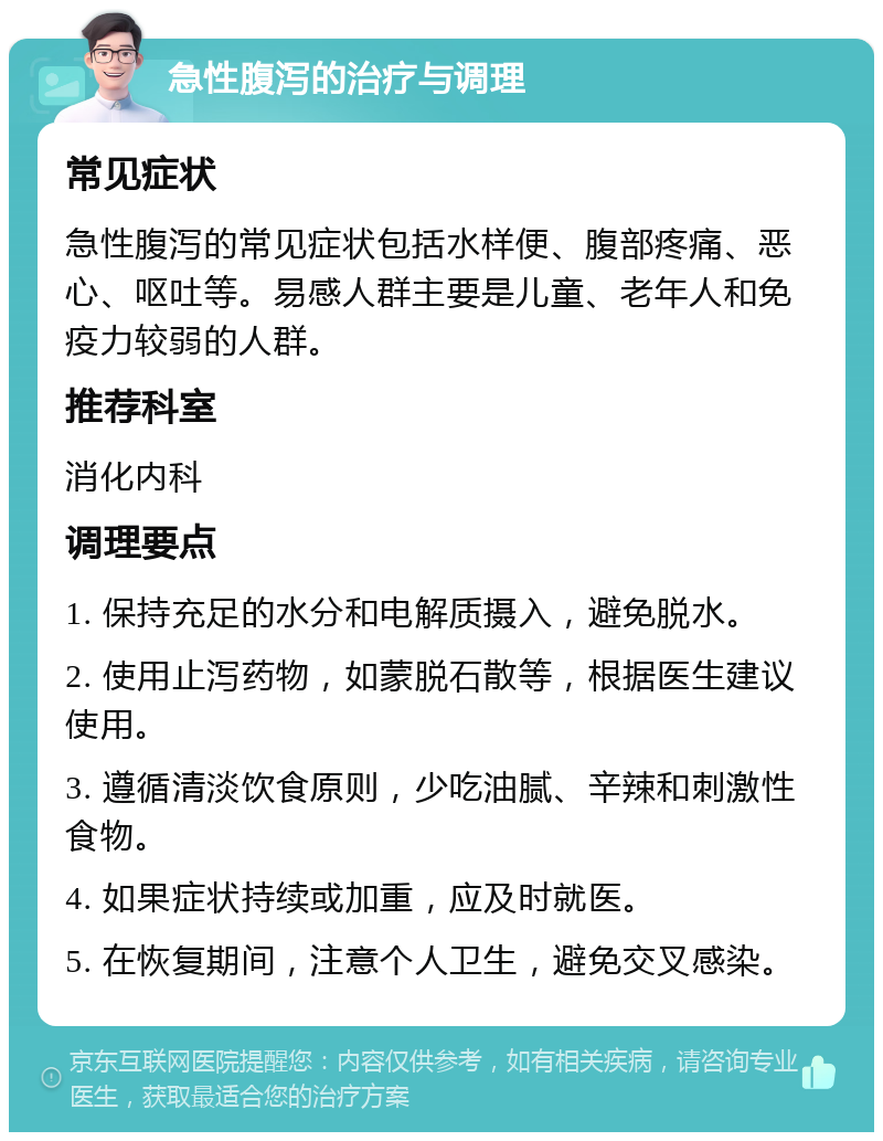 急性腹泻的治疗与调理 常见症状 急性腹泻的常见症状包括水样便、腹部疼痛、恶心、呕吐等。易感人群主要是儿童、老年人和免疫力较弱的人群。 推荐科室 消化内科 调理要点 1. 保持充足的水分和电解质摄入，避免脱水。 2. 使用止泻药物，如蒙脱石散等，根据医生建议使用。 3. 遵循清淡饮食原则，少吃油腻、辛辣和刺激性食物。 4. 如果症状持续或加重，应及时就医。 5. 在恢复期间，注意个人卫生，避免交叉感染。