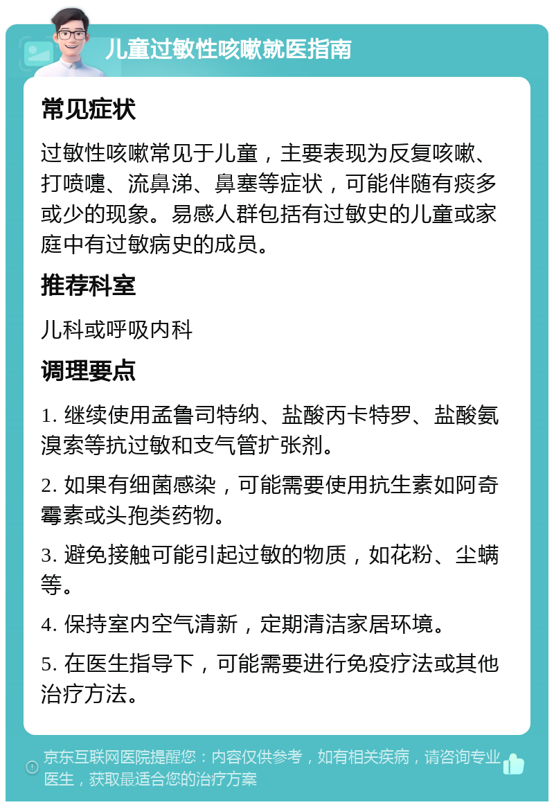 儿童过敏性咳嗽就医指南 常见症状 过敏性咳嗽常见于儿童，主要表现为反复咳嗽、打喷嚏、流鼻涕、鼻塞等症状，可能伴随有痰多或少的现象。易感人群包括有过敏史的儿童或家庭中有过敏病史的成员。 推荐科室 儿科或呼吸内科 调理要点 1. 继续使用孟鲁司特纳、盐酸丙卡特罗、盐酸氨溴索等抗过敏和支气管扩张剂。 2. 如果有细菌感染，可能需要使用抗生素如阿奇霉素或头孢类药物。 3. 避免接触可能引起过敏的物质，如花粉、尘螨等。 4. 保持室内空气清新，定期清洁家居环境。 5. 在医生指导下，可能需要进行免疫疗法或其他治疗方法。