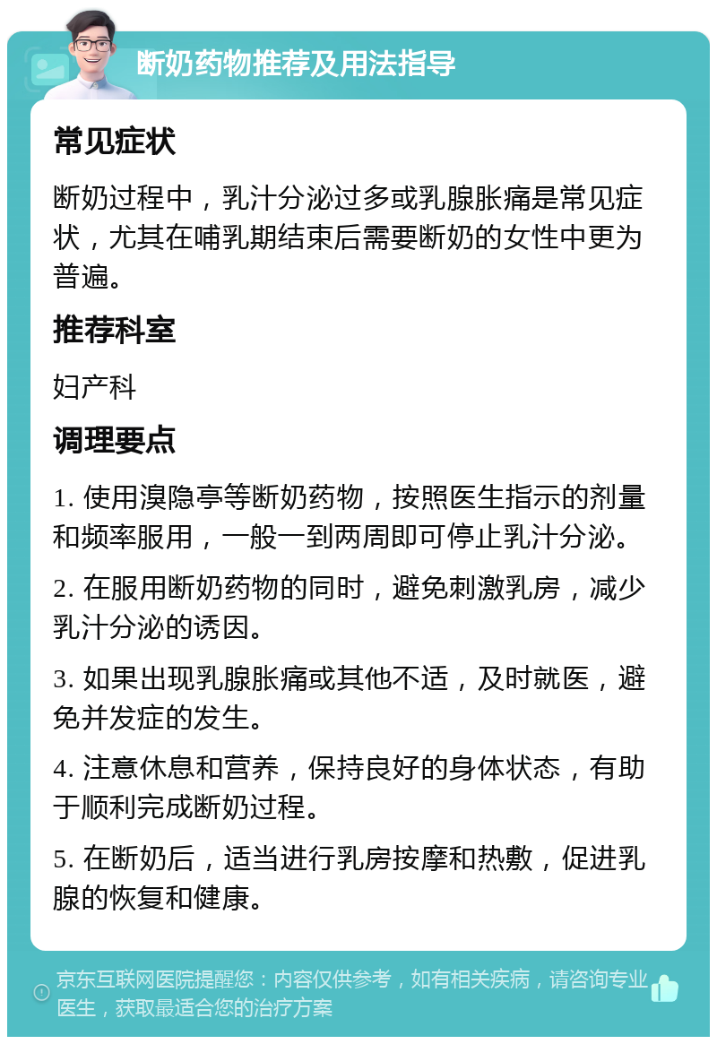 断奶药物推荐及用法指导 常见症状 断奶过程中，乳汁分泌过多或乳腺胀痛是常见症状，尤其在哺乳期结束后需要断奶的女性中更为普遍。 推荐科室 妇产科 调理要点 1. 使用溴隐亭等断奶药物，按照医生指示的剂量和频率服用，一般一到两周即可停止乳汁分泌。 2. 在服用断奶药物的同时，避免刺激乳房，减少乳汁分泌的诱因。 3. 如果出现乳腺胀痛或其他不适，及时就医，避免并发症的发生。 4. 注意休息和营养，保持良好的身体状态，有助于顺利完成断奶过程。 5. 在断奶后，适当进行乳房按摩和热敷，促进乳腺的恢复和健康。