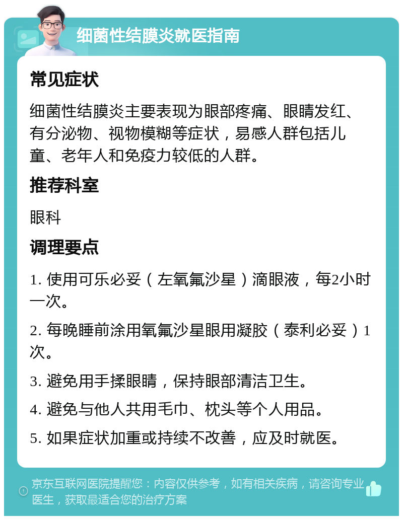 细菌性结膜炎就医指南 常见症状 细菌性结膜炎主要表现为眼部疼痛、眼睛发红、有分泌物、视物模糊等症状，易感人群包括儿童、老年人和免疫力较低的人群。 推荐科室 眼科 调理要点 1. 使用可乐必妥（左氧氟沙星）滴眼液，每2小时一次。 2. 每晚睡前涂用氧氟沙星眼用凝胶（泰利必妥）1次。 3. 避免用手揉眼睛，保持眼部清洁卫生。 4. 避免与他人共用毛巾、枕头等个人用品。 5. 如果症状加重或持续不改善，应及时就医。