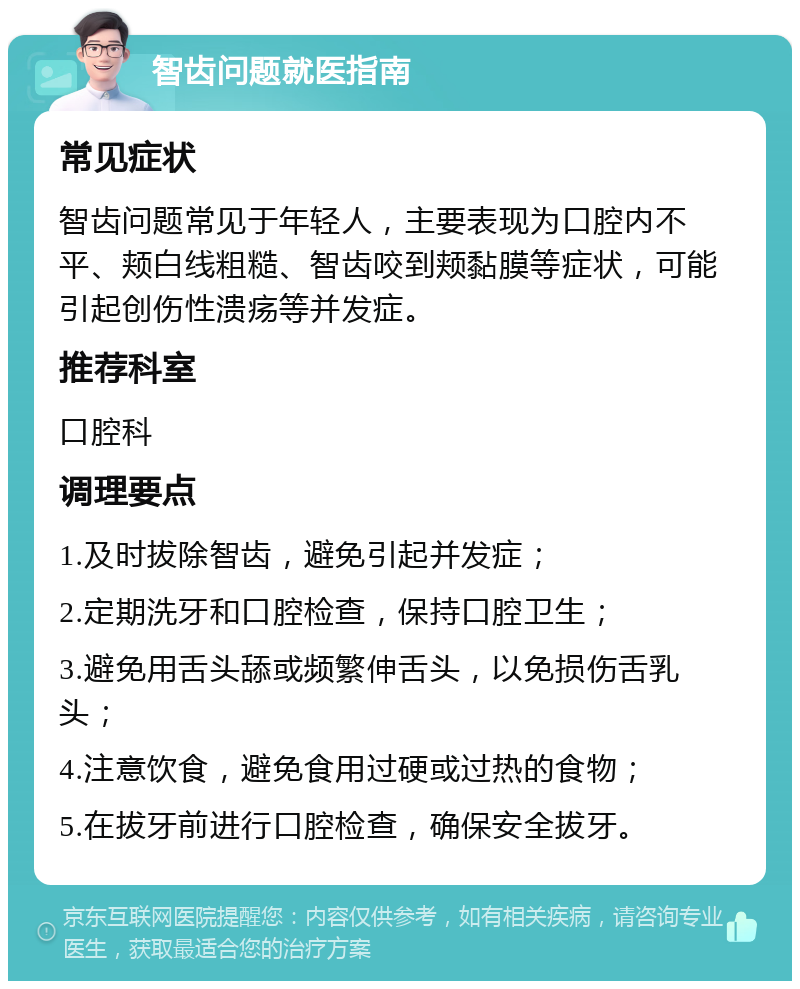 智齿问题就医指南 常见症状 智齿问题常见于年轻人，主要表现为口腔内不平、颊白线粗糙、智齿咬到颊黏膜等症状，可能引起创伤性溃疡等并发症。 推荐科室 口腔科 调理要点 1.及时拔除智齿，避免引起并发症； 2.定期洗牙和口腔检查，保持口腔卫生； 3.避免用舌头舔或频繁伸舌头，以免损伤舌乳头； 4.注意饮食，避免食用过硬或过热的食物； 5.在拔牙前进行口腔检查，确保安全拔牙。