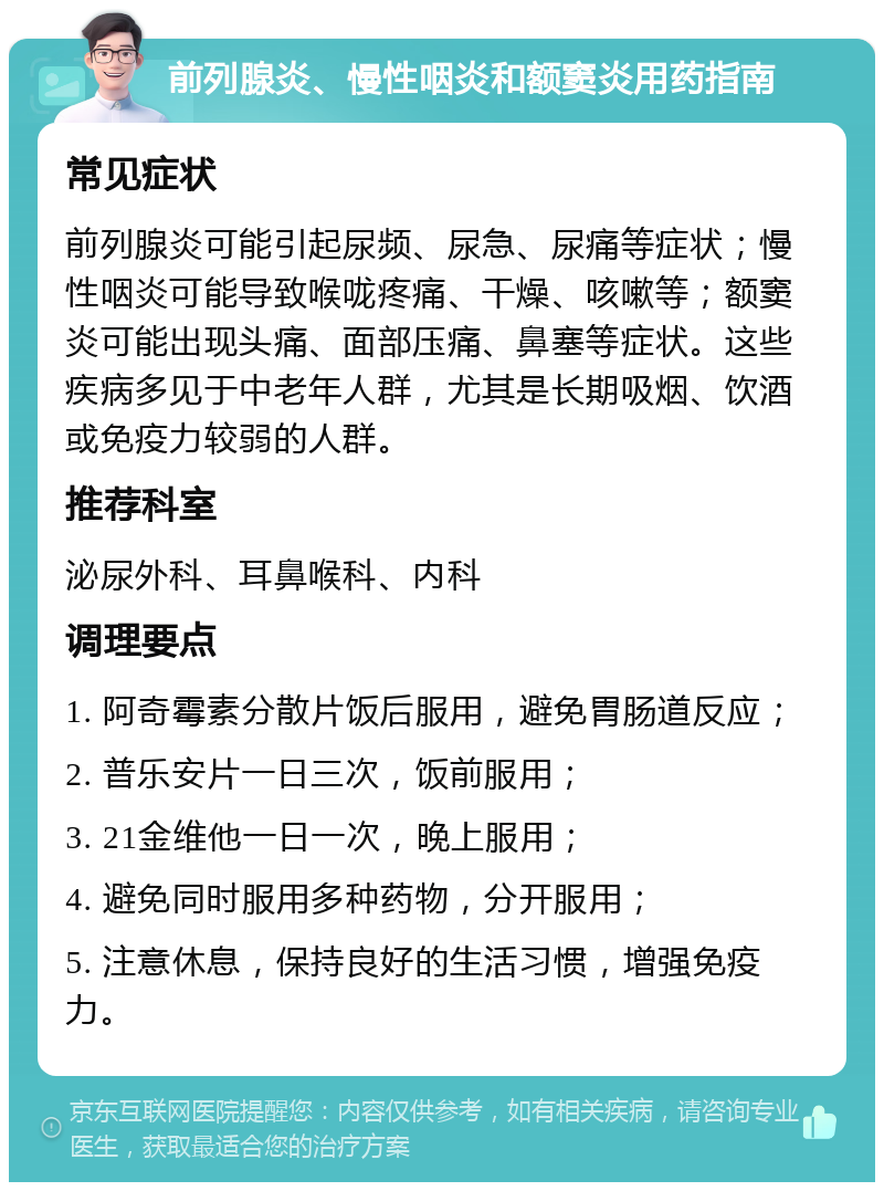 前列腺炎、慢性咽炎和额窦炎用药指南 常见症状 前列腺炎可能引起尿频、尿急、尿痛等症状；慢性咽炎可能导致喉咙疼痛、干燥、咳嗽等；额窦炎可能出现头痛、面部压痛、鼻塞等症状。这些疾病多见于中老年人群，尤其是长期吸烟、饮酒或免疫力较弱的人群。 推荐科室 泌尿外科、耳鼻喉科、内科 调理要点 1. 阿奇霉素分散片饭后服用，避免胃肠道反应； 2. 普乐安片一日三次，饭前服用； 3. 21金维他一日一次，晚上服用； 4. 避免同时服用多种药物，分开服用； 5. 注意休息，保持良好的生活习惯，增强免疫力。