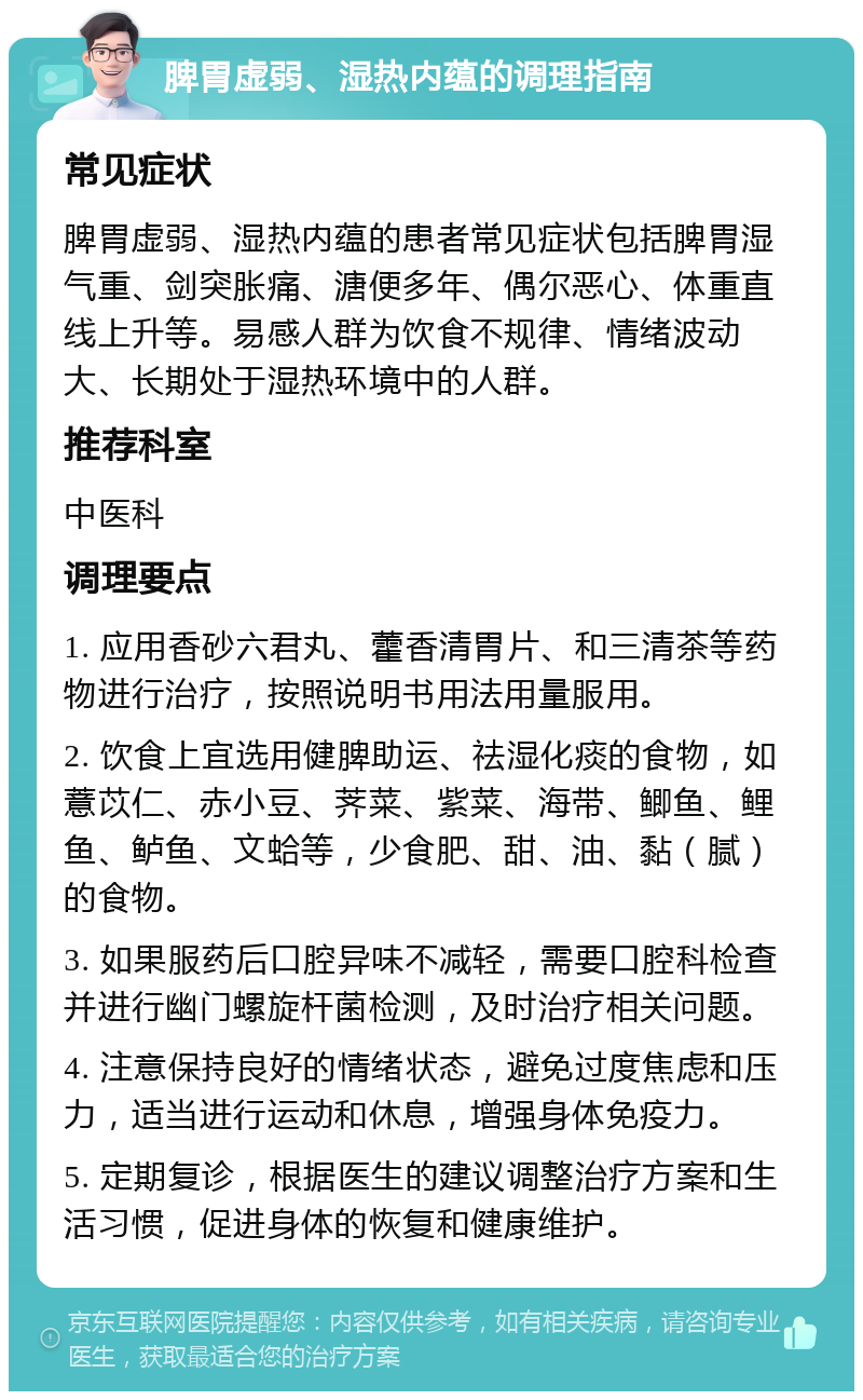 脾胃虚弱、湿热内蕴的调理指南 常见症状 脾胃虚弱、湿热内蕴的患者常见症状包括脾胃湿气重、剑突胀痛、溏便多年、偶尔恶心、体重直线上升等。易感人群为饮食不规律、情绪波动大、长期处于湿热环境中的人群。 推荐科室 中医科 调理要点 1. 应用香砂六君丸、藿香清胃片、和三清茶等药物进行治疗，按照说明书用法用量服用。 2. 饮食上宜选用健脾助运、祛湿化痰的食物，如薏苡仁、赤小豆、荠菜、紫菜、海带、鲫鱼、鲤鱼、鲈鱼、文蛤等，少食肥、甜、油、黏（腻）的食物。 3. 如果服药后口腔异味不减轻，需要口腔科检查并进行幽门螺旋杆菌检测，及时治疗相关问题。 4. 注意保持良好的情绪状态，避免过度焦虑和压力，适当进行运动和休息，增强身体免疫力。 5. 定期复诊，根据医生的建议调整治疗方案和生活习惯，促进身体的恢复和健康维护。