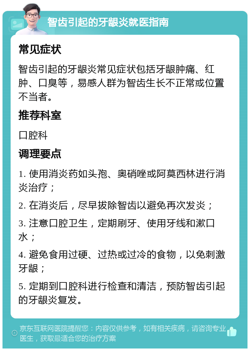 智齿引起的牙龈炎就医指南 常见症状 智齿引起的牙龈炎常见症状包括牙龈肿痛、红肿、口臭等，易感人群为智齿生长不正常或位置不当者。 推荐科室 口腔科 调理要点 1. 使用消炎药如头孢、奥硝唑或阿莫西林进行消炎治疗； 2. 在消炎后，尽早拔除智齿以避免再次发炎； 3. 注意口腔卫生，定期刷牙、使用牙线和漱口水； 4. 避免食用过硬、过热或过冷的食物，以免刺激牙龈； 5. 定期到口腔科进行检查和清洁，预防智齿引起的牙龈炎复发。