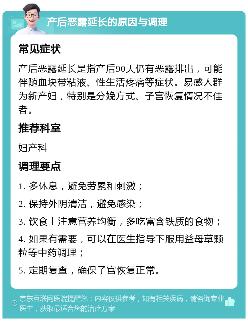 产后恶露延长的原因与调理 常见症状 产后恶露延长是指产后90天仍有恶露排出，可能伴随血块带粘液、性生活疼痛等症状。易感人群为新产妇，特别是分娩方式、子宫恢复情况不佳者。 推荐科室 妇产科 调理要点 1. 多休息，避免劳累和刺激； 2. 保持外阴清洁，避免感染； 3. 饮食上注意营养均衡，多吃富含铁质的食物； 4. 如果有需要，可以在医生指导下服用益母草颗粒等中药调理； 5. 定期复查，确保子宫恢复正常。