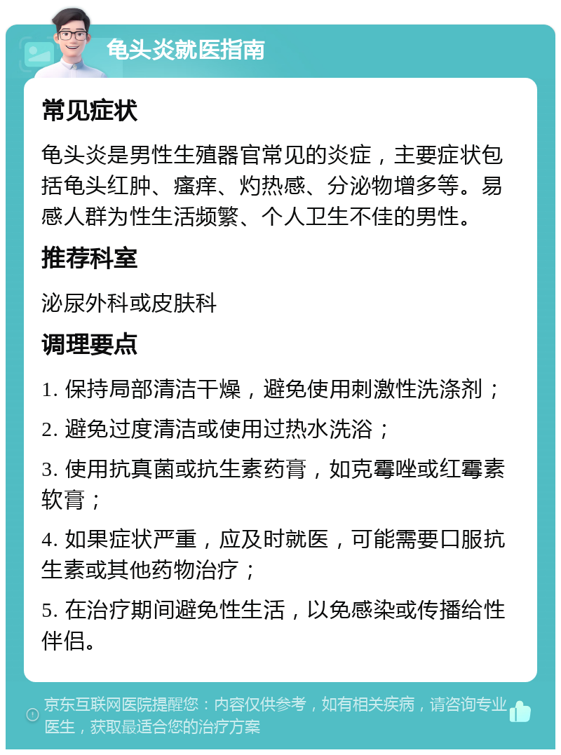 龟头炎就医指南 常见症状 龟头炎是男性生殖器官常见的炎症，主要症状包括龟头红肿、瘙痒、灼热感、分泌物增多等。易感人群为性生活频繁、个人卫生不佳的男性。 推荐科室 泌尿外科或皮肤科 调理要点 1. 保持局部清洁干燥，避免使用刺激性洗涤剂； 2. 避免过度清洁或使用过热水洗浴； 3. 使用抗真菌或抗生素药膏，如克霉唑或红霉素软膏； 4. 如果症状严重，应及时就医，可能需要口服抗生素或其他药物治疗； 5. 在治疗期间避免性生活，以免感染或传播给性伴侣。