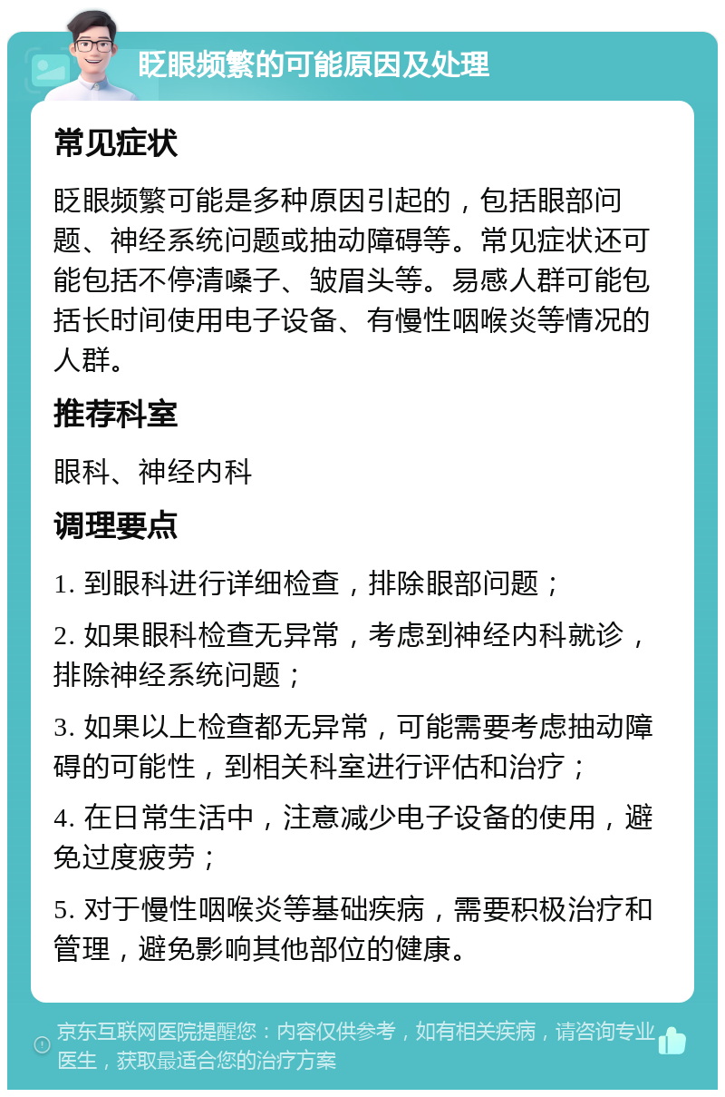 眨眼频繁的可能原因及处理 常见症状 眨眼频繁可能是多种原因引起的，包括眼部问题、神经系统问题或抽动障碍等。常见症状还可能包括不停清嗓子、皱眉头等。易感人群可能包括长时间使用电子设备、有慢性咽喉炎等情况的人群。 推荐科室 眼科、神经内科 调理要点 1. 到眼科进行详细检查，排除眼部问题； 2. 如果眼科检查无异常，考虑到神经内科就诊，排除神经系统问题； 3. 如果以上检查都无异常，可能需要考虑抽动障碍的可能性，到相关科室进行评估和治疗； 4. 在日常生活中，注意减少电子设备的使用，避免过度疲劳； 5. 对于慢性咽喉炎等基础疾病，需要积极治疗和管理，避免影响其他部位的健康。