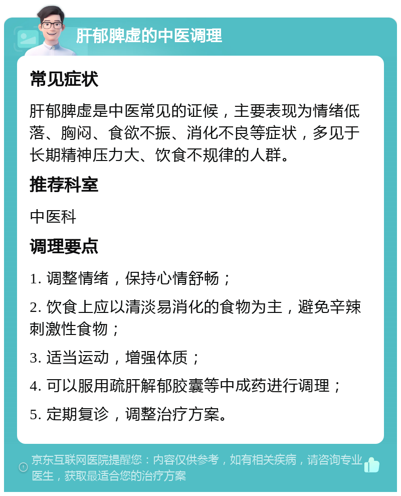 肝郁脾虚的中医调理 常见症状 肝郁脾虚是中医常见的证候，主要表现为情绪低落、胸闷、食欲不振、消化不良等症状，多见于长期精神压力大、饮食不规律的人群。 推荐科室 中医科 调理要点 1. 调整情绪，保持心情舒畅； 2. 饮食上应以清淡易消化的食物为主，避免辛辣刺激性食物； 3. 适当运动，增强体质； 4. 可以服用疏肝解郁胶囊等中成药进行调理； 5. 定期复诊，调整治疗方案。