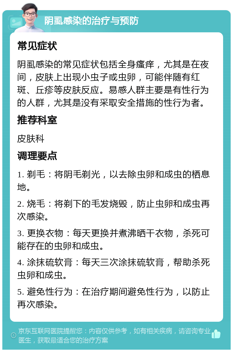 阴虱感染的治疗与预防 常见症状 阴虱感染的常见症状包括全身瘙痒，尤其是在夜间，皮肤上出现小虫子或虫卵，可能伴随有红斑、丘疹等皮肤反应。易感人群主要是有性行为的人群，尤其是没有采取安全措施的性行为者。 推荐科室 皮肤科 调理要点 1. 剃毛：将阴毛剃光，以去除虫卵和成虫的栖息地。 2. 烧毛：将剃下的毛发烧毁，防止虫卵和成虫再次感染。 3. 更换衣物：每天更换并煮沸晒干衣物，杀死可能存在的虫卵和成虫。 4. 涂抹硫软膏：每天三次涂抹硫软膏，帮助杀死虫卵和成虫。 5. 避免性行为：在治疗期间避免性行为，以防止再次感染。