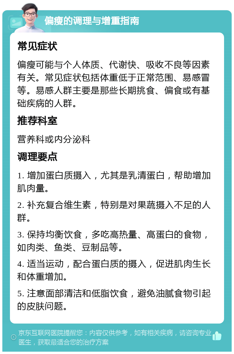 偏瘦的调理与增重指南 常见症状 偏瘦可能与个人体质、代谢快、吸收不良等因素有关。常见症状包括体重低于正常范围、易感冒等。易感人群主要是那些长期挑食、偏食或有基础疾病的人群。 推荐科室 营养科或内分泌科 调理要点 1. 增加蛋白质摄入，尤其是乳清蛋白，帮助增加肌肉量。 2. 补充复合维生素，特别是对果蔬摄入不足的人群。 3. 保持均衡饮食，多吃高热量、高蛋白的食物，如肉类、鱼类、豆制品等。 4. 适当运动，配合蛋白质的摄入，促进肌肉生长和体重增加。 5. 注意面部清洁和低脂饮食，避免油腻食物引起的皮肤问题。