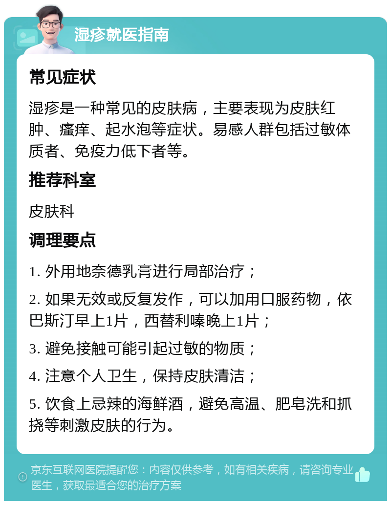 湿疹就医指南 常见症状 湿疹是一种常见的皮肤病，主要表现为皮肤红肿、瘙痒、起水泡等症状。易感人群包括过敏体质者、免疫力低下者等。 推荐科室 皮肤科 调理要点 1. 外用地奈德乳膏进行局部治疗； 2. 如果无效或反复发作，可以加用口服药物，依巴斯汀早上1片，西替利嗪晚上1片； 3. 避免接触可能引起过敏的物质； 4. 注意个人卫生，保持皮肤清洁； 5. 饮食上忌辣的海鲜酒，避免高温、肥皂洗和抓挠等刺激皮肤的行为。