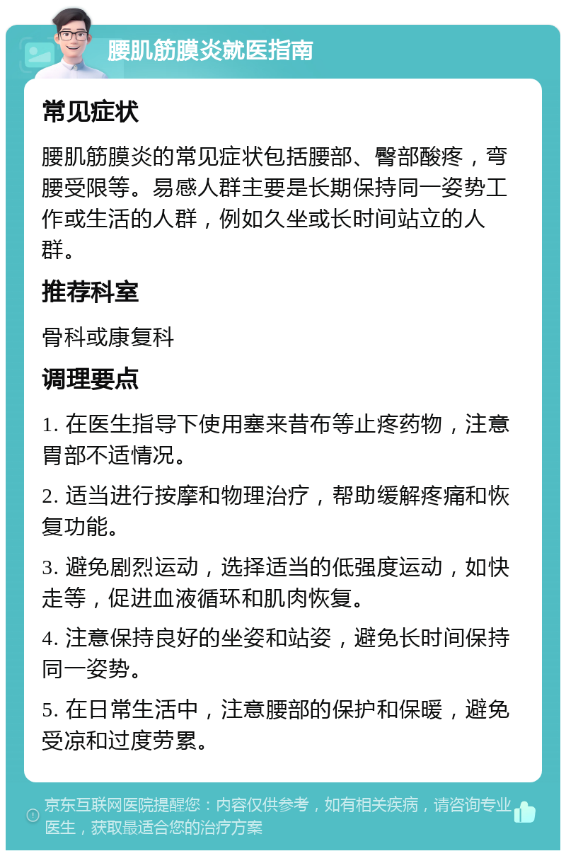 腰肌筋膜炎就医指南 常见症状 腰肌筋膜炎的常见症状包括腰部、臀部酸疼，弯腰受限等。易感人群主要是长期保持同一姿势工作或生活的人群，例如久坐或长时间站立的人群。 推荐科室 骨科或康复科 调理要点 1. 在医生指导下使用塞来昔布等止疼药物，注意胃部不适情况。 2. 适当进行按摩和物理治疗，帮助缓解疼痛和恢复功能。 3. 避免剧烈运动，选择适当的低强度运动，如快走等，促进血液循环和肌肉恢复。 4. 注意保持良好的坐姿和站姿，避免长时间保持同一姿势。 5. 在日常生活中，注意腰部的保护和保暖，避免受凉和过度劳累。