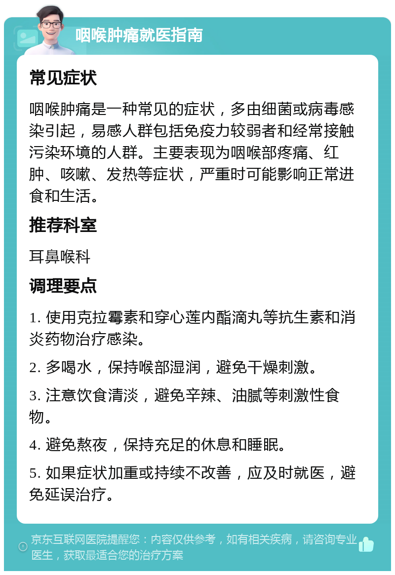 咽喉肿痛就医指南 常见症状 咽喉肿痛是一种常见的症状，多由细菌或病毒感染引起，易感人群包括免疫力较弱者和经常接触污染环境的人群。主要表现为咽喉部疼痛、红肿、咳嗽、发热等症状，严重时可能影响正常进食和生活。 推荐科室 耳鼻喉科 调理要点 1. 使用克拉霉素和穿心莲内酯滴丸等抗生素和消炎药物治疗感染。 2. 多喝水，保持喉部湿润，避免干燥刺激。 3. 注意饮食清淡，避免辛辣、油腻等刺激性食物。 4. 避免熬夜，保持充足的休息和睡眠。 5. 如果症状加重或持续不改善，应及时就医，避免延误治疗。