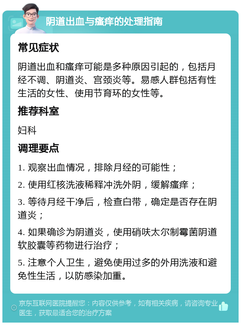 阴道出血与瘙痒的处理指南 常见症状 阴道出血和瘙痒可能是多种原因引起的，包括月经不调、阴道炎、宫颈炎等。易感人群包括有性生活的女性、使用节育环的女性等。 推荐科室 妇科 调理要点 1. 观察出血情况，排除月经的可能性； 2. 使用红核洗液稀释冲洗外阴，缓解瘙痒； 3. 等待月经干净后，检查白带，确定是否存在阴道炎； 4. 如果确诊为阴道炎，使用硝呋太尔制霉菌阴道软胶囊等药物进行治疗； 5. 注意个人卫生，避免使用过多的外用洗液和避免性生活，以防感染加重。