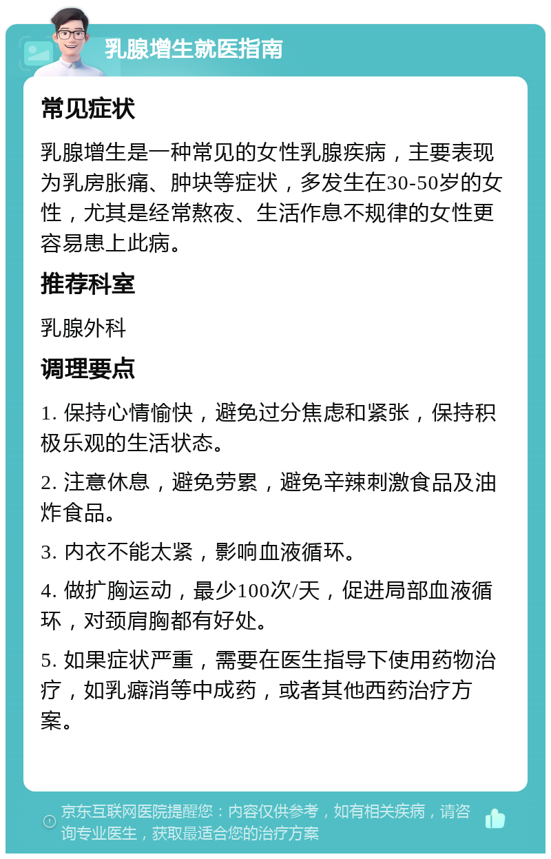 乳腺增生就医指南 常见症状 乳腺增生是一种常见的女性乳腺疾病，主要表现为乳房胀痛、肿块等症状，多发生在30-50岁的女性，尤其是经常熬夜、生活作息不规律的女性更容易患上此病。 推荐科室 乳腺外科 调理要点 1. 保持心情愉快，避免过分焦虑和紧张，保持积极乐观的生活状态。 2. 注意休息，避免劳累，避免辛辣刺激食品及油炸食品。 3. 内衣不能太紧，影响血液循环。 4. 做扩胸运动，最少100次/天，促进局部血液循环，对颈肩胸都有好处。 5. 如果症状严重，需要在医生指导下使用药物治疗，如乳癖消等中成药，或者其他西药治疗方案。