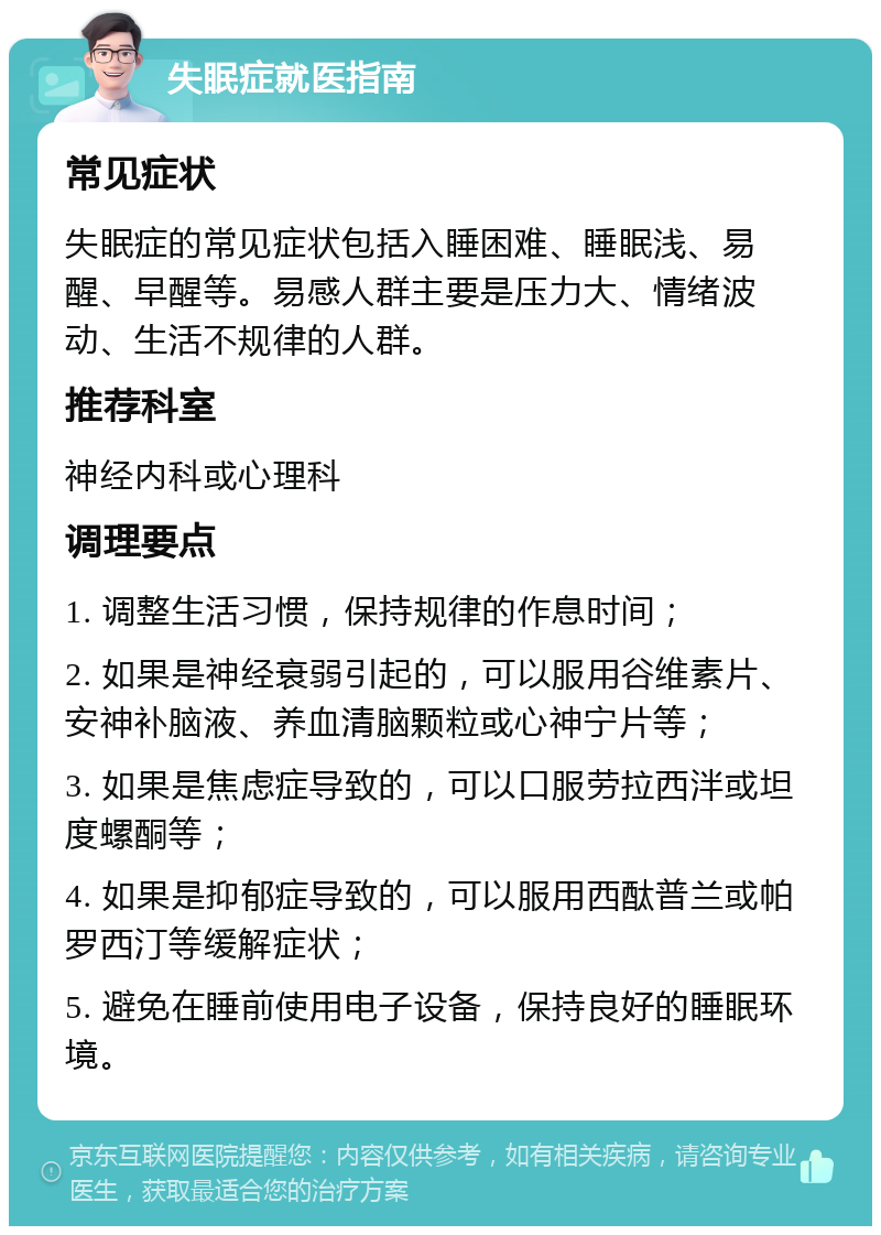 失眠症就医指南 常见症状 失眠症的常见症状包括入睡困难、睡眠浅、易醒、早醒等。易感人群主要是压力大、情绪波动、生活不规律的人群。 推荐科室 神经内科或心理科 调理要点 1. 调整生活习惯，保持规律的作息时间； 2. 如果是神经衰弱引起的，可以服用谷维素片、安神补脑液、养血清脑颗粒或心神宁片等； 3. 如果是焦虑症导致的，可以口服劳拉西泮或坦度螺酮等； 4. 如果是抑郁症导致的，可以服用西酞普兰或帕罗西汀等缓解症状； 5. 避免在睡前使用电子设备，保持良好的睡眠环境。