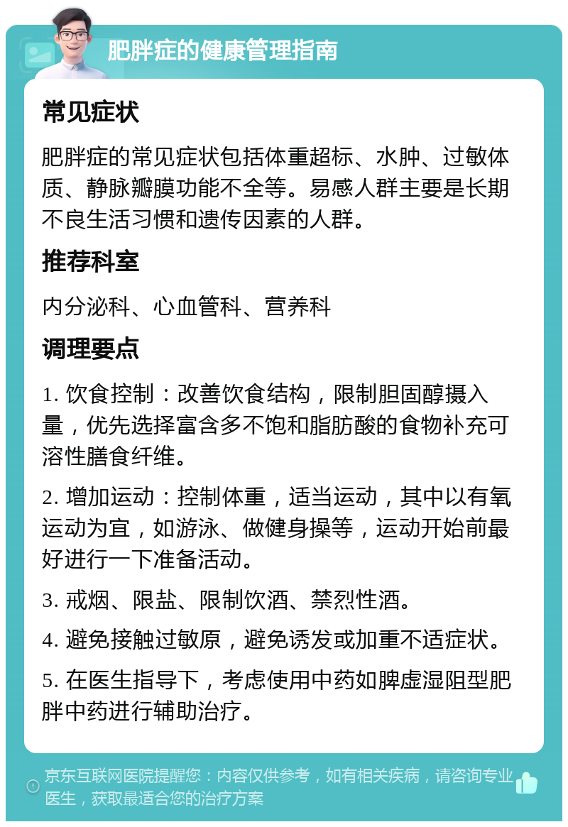 肥胖症的健康管理指南 常见症状 肥胖症的常见症状包括体重超标、水肿、过敏体质、静脉瓣膜功能不全等。易感人群主要是长期不良生活习惯和遗传因素的人群。 推荐科室 内分泌科、心血管科、营养科 调理要点 1. 饮食控制：改善饮食结构，限制胆固醇摄入量，优先选择富含多不饱和脂肪酸的食物补充可溶性膳食纤维。 2. 增加运动：控制体重，适当运动，其中以有氧运动为宜，如游泳、做健身操等，运动开始前最好进行一下准备活动。 3. 戒烟、限盐、限制饮酒、禁烈性酒。 4. 避免接触过敏原，避免诱发或加重不适症状。 5. 在医生指导下，考虑使用中药如脾虚湿阻型肥胖中药进行辅助治疗。