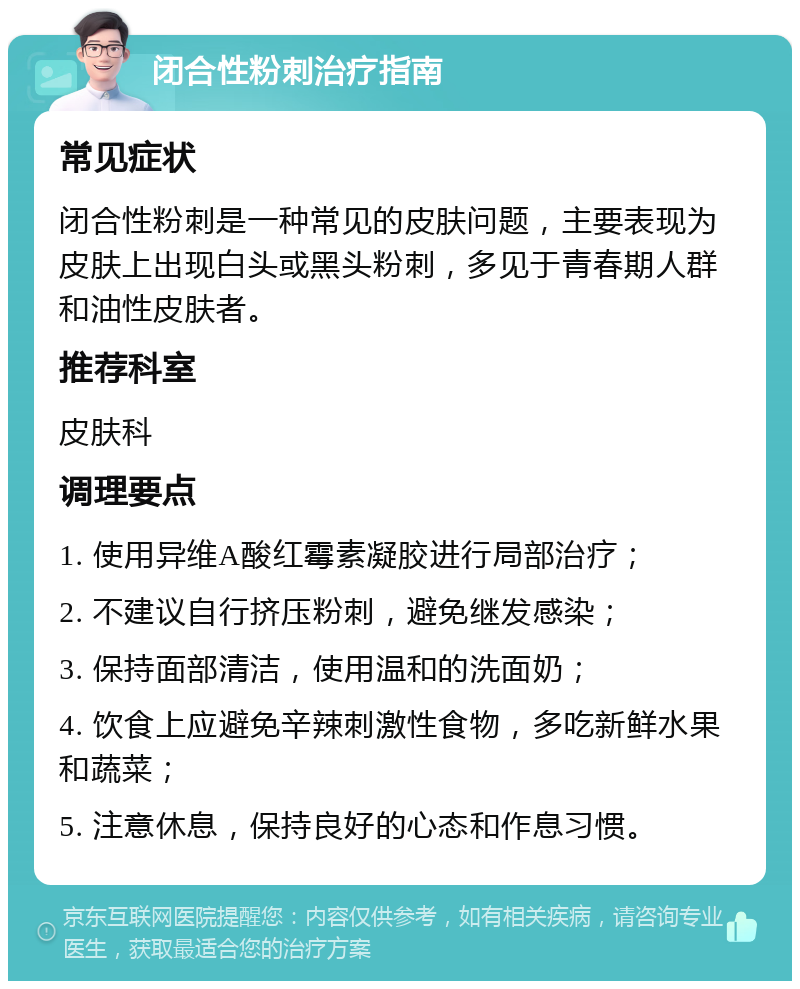 闭合性粉刺治疗指南 常见症状 闭合性粉刺是一种常见的皮肤问题，主要表现为皮肤上出现白头或黑头粉刺，多见于青春期人群和油性皮肤者。 推荐科室 皮肤科 调理要点 1. 使用异维A酸红霉素凝胶进行局部治疗； 2. 不建议自行挤压粉刺，避免继发感染； 3. 保持面部清洁，使用温和的洗面奶； 4. 饮食上应避免辛辣刺激性食物，多吃新鲜水果和蔬菜； 5. 注意休息，保持良好的心态和作息习惯。