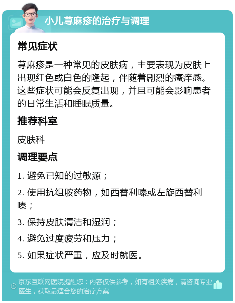 小儿荨麻疹的治疗与调理 常见症状 荨麻疹是一种常见的皮肤病，主要表现为皮肤上出现红色或白色的隆起，伴随着剧烈的瘙痒感。这些症状可能会反复出现，并且可能会影响患者的日常生活和睡眠质量。 推荐科室 皮肤科 调理要点 1. 避免已知的过敏源； 2. 使用抗组胺药物，如西替利嗪或左旋西替利嗪； 3. 保持皮肤清洁和湿润； 4. 避免过度疲劳和压力； 5. 如果症状严重，应及时就医。