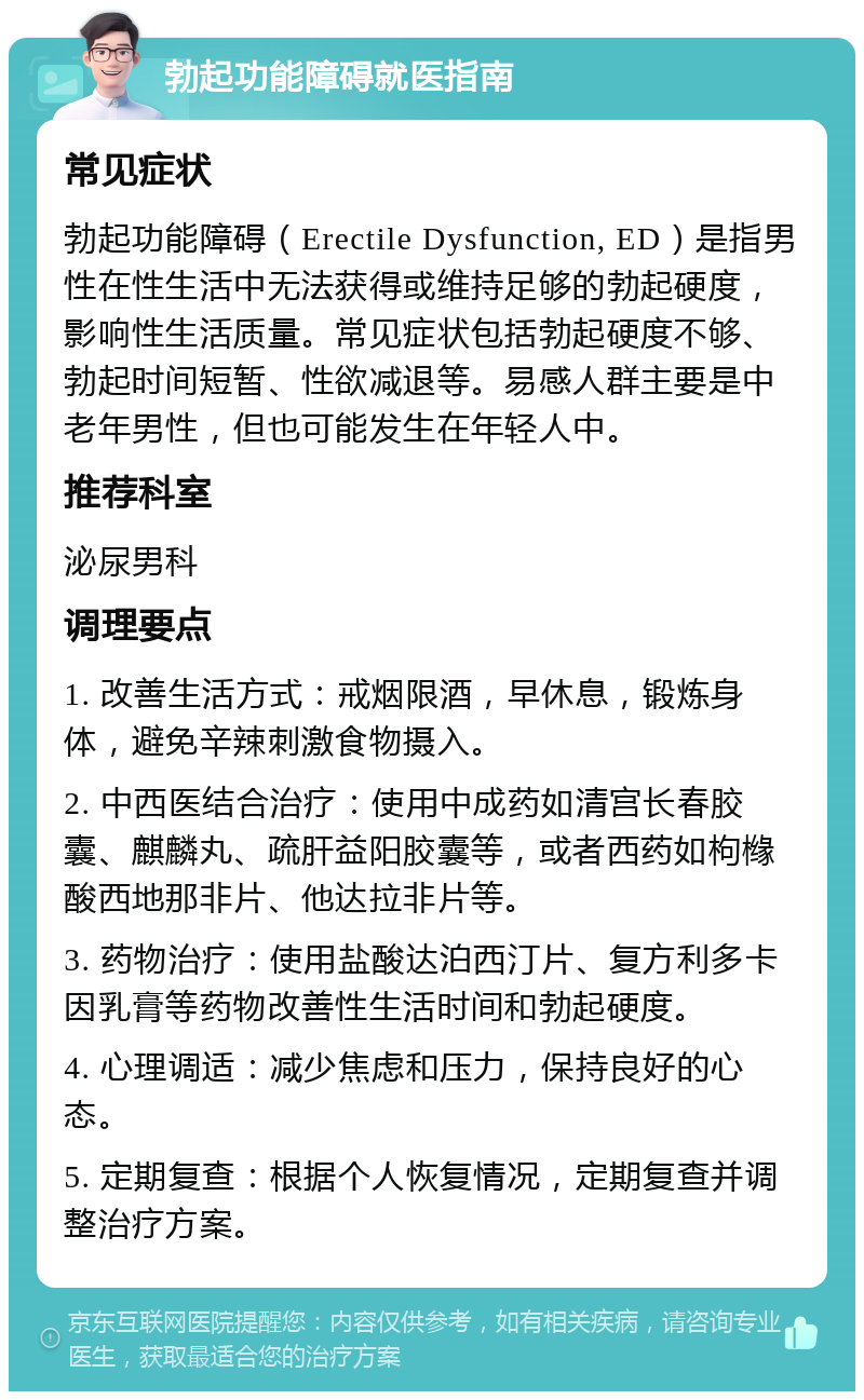 勃起功能障碍就医指南 常见症状 勃起功能障碍（Erectile Dysfunction, ED）是指男性在性生活中无法获得或维持足够的勃起硬度，影响性生活质量。常见症状包括勃起硬度不够、勃起时间短暂、性欲减退等。易感人群主要是中老年男性，但也可能发生在年轻人中。 推荐科室 泌尿男科 调理要点 1. 改善生活方式：戒烟限酒，早休息，锻炼身体，避免辛辣刺激食物摄入。 2. 中西医结合治疗：使用中成药如清宫长春胶囊、麒麟丸、疏肝益阳胶囊等，或者西药如枸橼酸西地那非片、他达拉非片等。 3. 药物治疗：使用盐酸达泊西汀片、复方利多卡因乳膏等药物改善性生活时间和勃起硬度。 4. 心理调适：减少焦虑和压力，保持良好的心态。 5. 定期复查：根据个人恢复情况，定期复查并调整治疗方案。