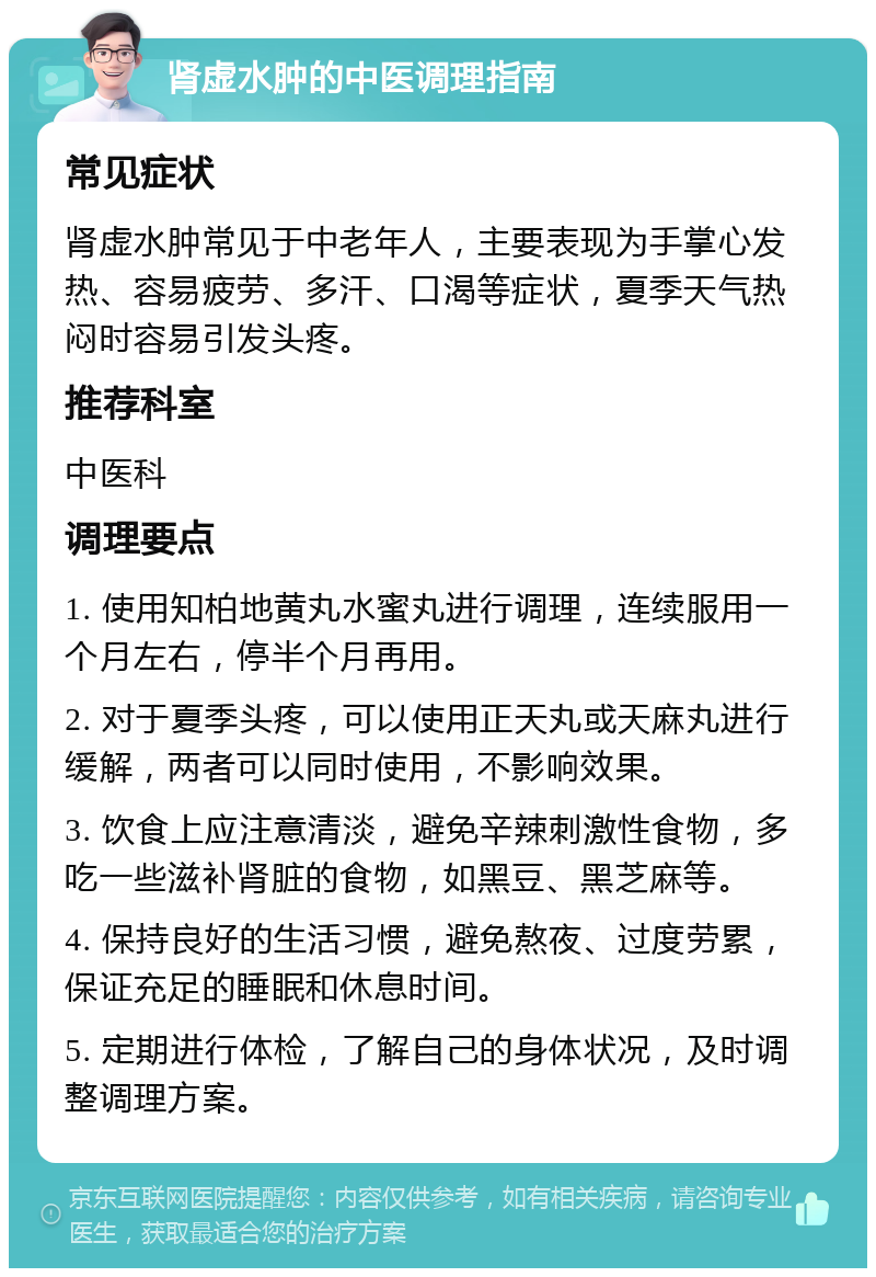 肾虚水肿的中医调理指南 常见症状 肾虚水肿常见于中老年人，主要表现为手掌心发热、容易疲劳、多汗、口渴等症状，夏季天气热闷时容易引发头疼。 推荐科室 中医科 调理要点 1. 使用知柏地黄丸水蜜丸进行调理，连续服用一个月左右，停半个月再用。 2. 对于夏季头疼，可以使用正天丸或天麻丸进行缓解，两者可以同时使用，不影响效果。 3. 饮食上应注意清淡，避免辛辣刺激性食物，多吃一些滋补肾脏的食物，如黑豆、黑芝麻等。 4. 保持良好的生活习惯，避免熬夜、过度劳累，保证充足的睡眠和休息时间。 5. 定期进行体检，了解自己的身体状况，及时调整调理方案。