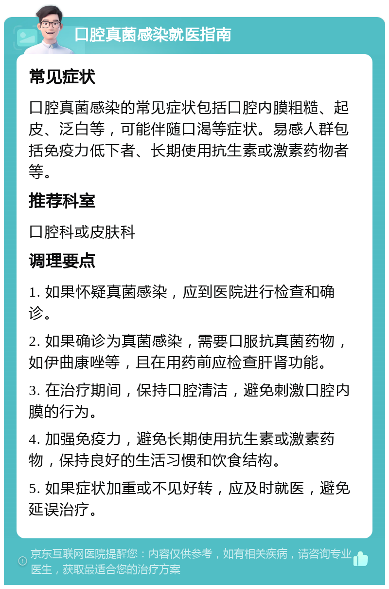 口腔真菌感染就医指南 常见症状 口腔真菌感染的常见症状包括口腔内膜粗糙、起皮、泛白等，可能伴随口渴等症状。易感人群包括免疫力低下者、长期使用抗生素或激素药物者等。 推荐科室 口腔科或皮肤科 调理要点 1. 如果怀疑真菌感染，应到医院进行检查和确诊。 2. 如果确诊为真菌感染，需要口服抗真菌药物，如伊曲康唑等，且在用药前应检查肝肾功能。 3. 在治疗期间，保持口腔清洁，避免刺激口腔内膜的行为。 4. 加强免疫力，避免长期使用抗生素或激素药物，保持良好的生活习惯和饮食结构。 5. 如果症状加重或不见好转，应及时就医，避免延误治疗。