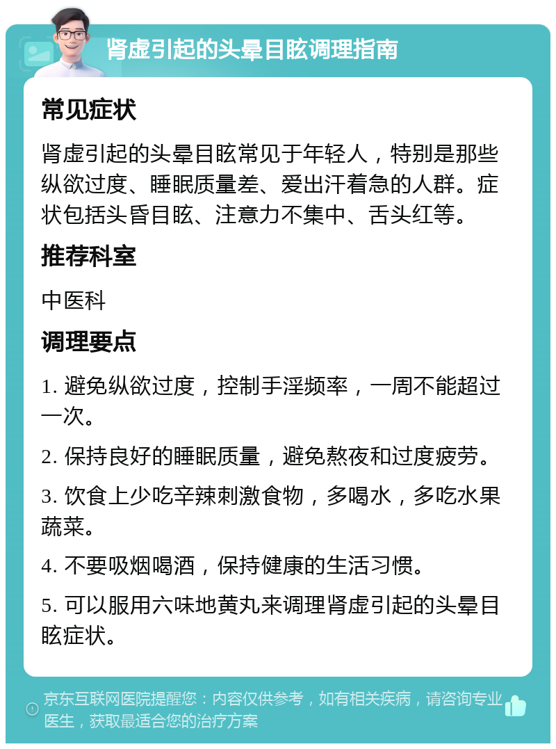 肾虚引起的头晕目眩调理指南 常见症状 肾虚引起的头晕目眩常见于年轻人，特别是那些纵欲过度、睡眠质量差、爱出汗着急的人群。症状包括头昏目眩、注意力不集中、舌头红等。 推荐科室 中医科 调理要点 1. 避免纵欲过度，控制手淫频率，一周不能超过一次。 2. 保持良好的睡眠质量，避免熬夜和过度疲劳。 3. 饮食上少吃辛辣刺激食物，多喝水，多吃水果蔬菜。 4. 不要吸烟喝酒，保持健康的生活习惯。 5. 可以服用六味地黄丸来调理肾虚引起的头晕目眩症状。