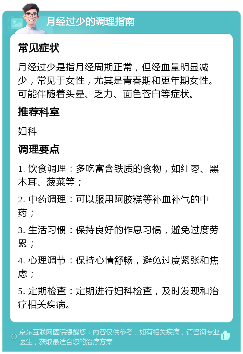 月经过少的调理指南 常见症状 月经过少是指月经周期正常，但经血量明显减少，常见于女性，尤其是青春期和更年期女性。可能伴随着头晕、乏力、面色苍白等症状。 推荐科室 妇科 调理要点 1. 饮食调理：多吃富含铁质的食物，如红枣、黑木耳、菠菜等； 2. 中药调理：可以服用阿胶糕等补血补气的中药； 3. 生活习惯：保持良好的作息习惯，避免过度劳累； 4. 心理调节：保持心情舒畅，避免过度紧张和焦虑； 5. 定期检查：定期进行妇科检查，及时发现和治疗相关疾病。