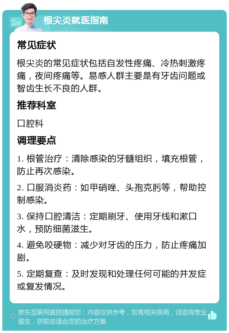 根尖炎就医指南 常见症状 根尖炎的常见症状包括自发性疼痛、冷热刺激疼痛，夜间疼痛等。易感人群主要是有牙齿问题或智齿生长不良的人群。 推荐科室 口腔科 调理要点 1. 根管治疗：清除感染的牙髓组织，填充根管，防止再次感染。 2. 口服消炎药：如甲硝唑、头孢克肟等，帮助控制感染。 3. 保持口腔清洁：定期刷牙、使用牙线和漱口水，预防细菌滋生。 4. 避免咬硬物：减少对牙齿的压力，防止疼痛加剧。 5. 定期复查：及时发现和处理任何可能的并发症或复发情况。