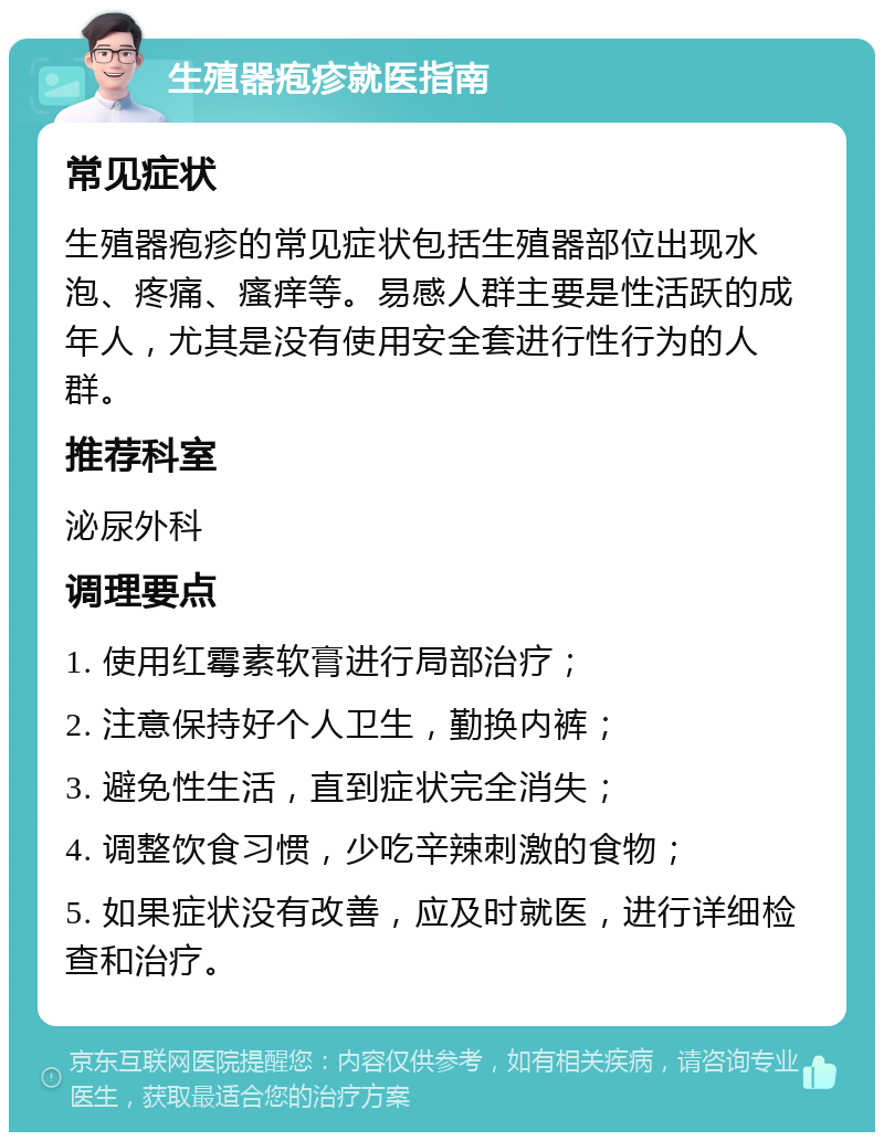 生殖器疱疹就医指南 常见症状 生殖器疱疹的常见症状包括生殖器部位出现水泡、疼痛、瘙痒等。易感人群主要是性活跃的成年人，尤其是没有使用安全套进行性行为的人群。 推荐科室 泌尿外科 调理要点 1. 使用红霉素软膏进行局部治疗； 2. 注意保持好个人卫生，勤换内裤； 3. 避免性生活，直到症状完全消失； 4. 调整饮食习惯，少吃辛辣刺激的食物； 5. 如果症状没有改善，应及时就医，进行详细检查和治疗。