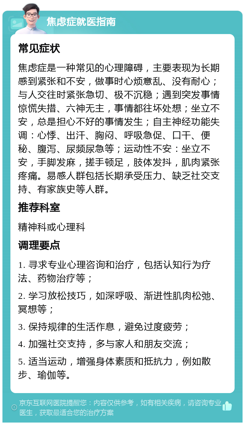 焦虑症就医指南 常见症状 焦虑症是一种常见的心理障碍，主要表现为长期感到紧张和不安，做事时心烦意乱、没有耐心；与人交往时紧张急切、极不沉稳；遇到突发事情惊慌失措、六神无主，事情都往坏处想；坐立不安，总是担心不好的事情发生；自主神经功能失调：心悸、出汗、胸闷、呼吸急促、口干、便秘、腹泻、尿频尿急等；运动性不安：坐立不安，手脚发麻，搓手顿足，肢体发抖，肌肉紧张疼痛。易感人群包括长期承受压力、缺乏社交支持、有家族史等人群。 推荐科室 精神科或心理科 调理要点 1. 寻求专业心理咨询和治疗，包括认知行为疗法、药物治疗等； 2. 学习放松技巧，如深呼吸、渐进性肌肉松弛、冥想等； 3. 保持规律的生活作息，避免过度疲劳； 4. 加强社交支持，多与家人和朋友交流； 5. 适当运动，增强身体素质和抵抗力，例如散步、瑜伽等。