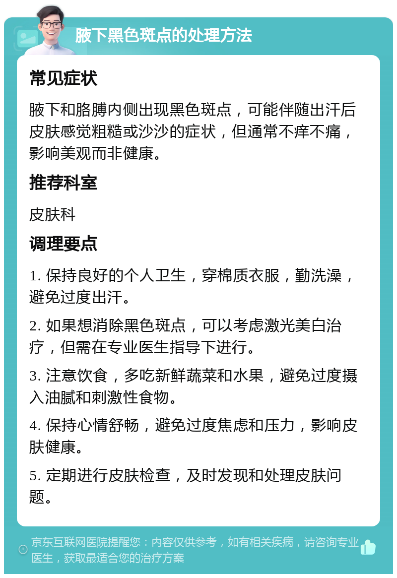 腋下黑色斑点的处理方法 常见症状 腋下和胳膊内侧出现黑色斑点，可能伴随出汗后皮肤感觉粗糙或沙沙的症状，但通常不痒不痛，影响美观而非健康。 推荐科室 皮肤科 调理要点 1. 保持良好的个人卫生，穿棉质衣服，勤洗澡，避免过度出汗。 2. 如果想消除黑色斑点，可以考虑激光美白治疗，但需在专业医生指导下进行。 3. 注意饮食，多吃新鲜蔬菜和水果，避免过度摄入油腻和刺激性食物。 4. 保持心情舒畅，避免过度焦虑和压力，影响皮肤健康。 5. 定期进行皮肤检查，及时发现和处理皮肤问题。