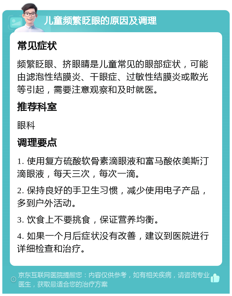 儿童频繁眨眼的原因及调理 常见症状 频繁眨眼、挤眼睛是儿童常见的眼部症状，可能由滤泡性结膜炎、干眼症、过敏性结膜炎或散光等引起，需要注意观察和及时就医。 推荐科室 眼科 调理要点 1. 使用复方硫酸软骨素滴眼液和富马酸依美斯汀滴眼液，每天三次，每次一滴。 2. 保持良好的手卫生习惯，减少使用电子产品，多到户外活动。 3. 饮食上不要挑食，保证营养均衡。 4. 如果一个月后症状没有改善，建议到医院进行详细检查和治疗。