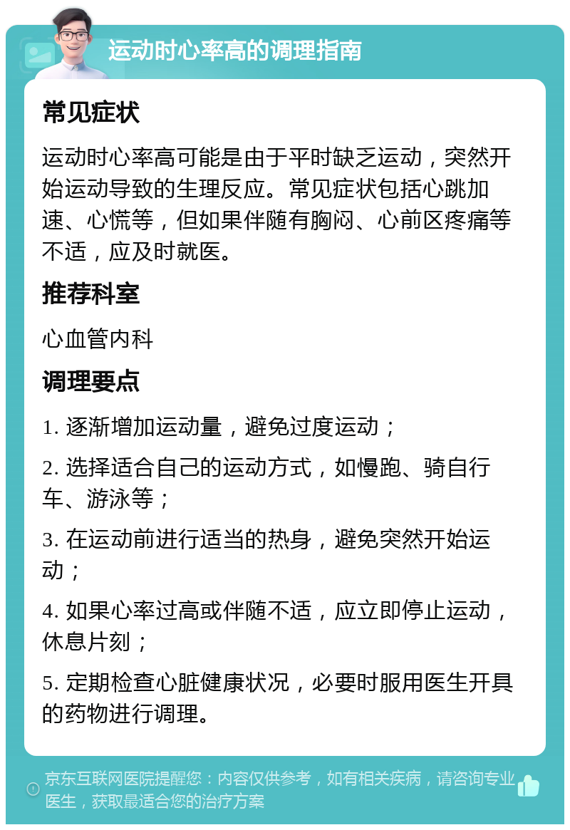 运动时心率高的调理指南 常见症状 运动时心率高可能是由于平时缺乏运动，突然开始运动导致的生理反应。常见症状包括心跳加速、心慌等，但如果伴随有胸闷、心前区疼痛等不适，应及时就医。 推荐科室 心血管内科 调理要点 1. 逐渐增加运动量，避免过度运动； 2. 选择适合自己的运动方式，如慢跑、骑自行车、游泳等； 3. 在运动前进行适当的热身，避免突然开始运动； 4. 如果心率过高或伴随不适，应立即停止运动，休息片刻； 5. 定期检查心脏健康状况，必要时服用医生开具的药物进行调理。