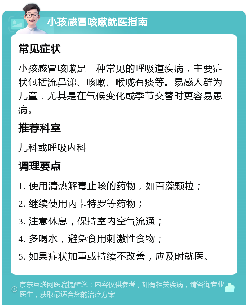 小孩感冒咳嗽就医指南 常见症状 小孩感冒咳嗽是一种常见的呼吸道疾病，主要症状包括流鼻涕、咳嗽、喉咙有痰等。易感人群为儿童，尤其是在气候变化或季节交替时更容易患病。 推荐科室 儿科或呼吸内科 调理要点 1. 使用清热解毒止咳的药物，如百蕊颗粒； 2. 继续使用丙卡特罗等药物； 3. 注意休息，保持室内空气流通； 4. 多喝水，避免食用刺激性食物； 5. 如果症状加重或持续不改善，应及时就医。