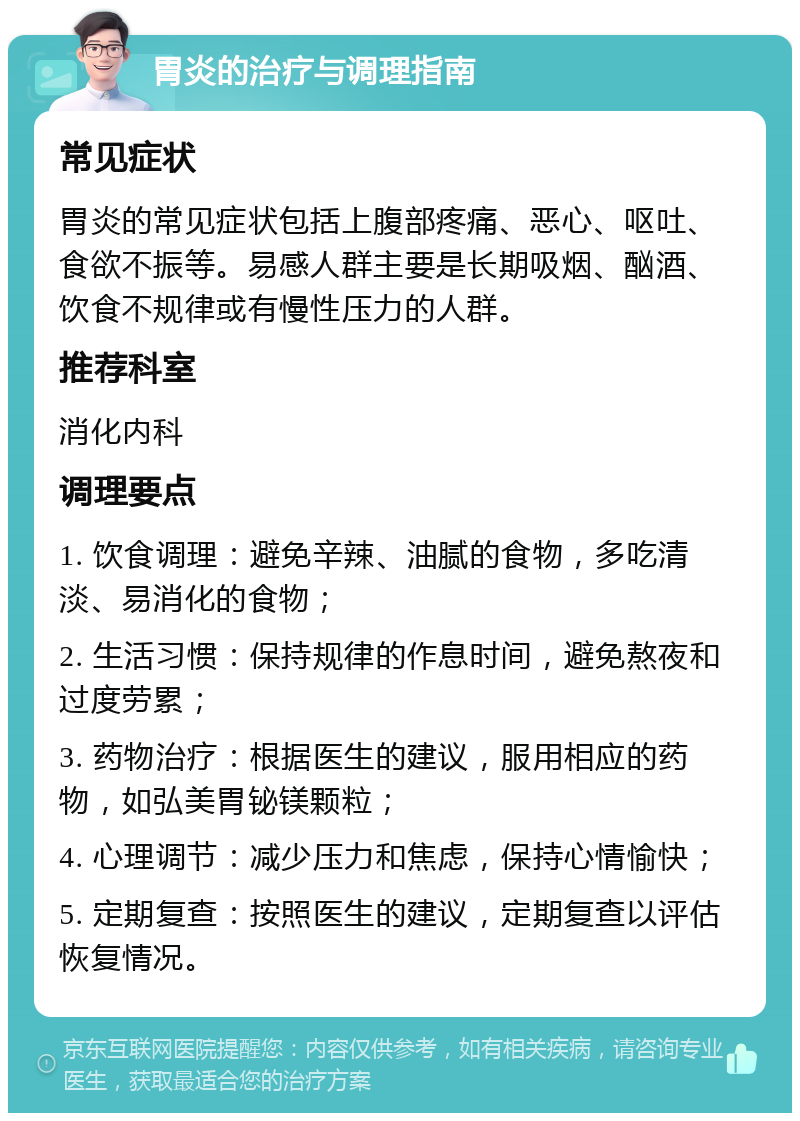 胃炎的治疗与调理指南 常见症状 胃炎的常见症状包括上腹部疼痛、恶心、呕吐、食欲不振等。易感人群主要是长期吸烟、酗酒、饮食不规律或有慢性压力的人群。 推荐科室 消化内科 调理要点 1. 饮食调理：避免辛辣、油腻的食物，多吃清淡、易消化的食物； 2. 生活习惯：保持规律的作息时间，避免熬夜和过度劳累； 3. 药物治疗：根据医生的建议，服用相应的药物，如弘美胃铋镁颗粒； 4. 心理调节：减少压力和焦虑，保持心情愉快； 5. 定期复查：按照医生的建议，定期复查以评估恢复情况。