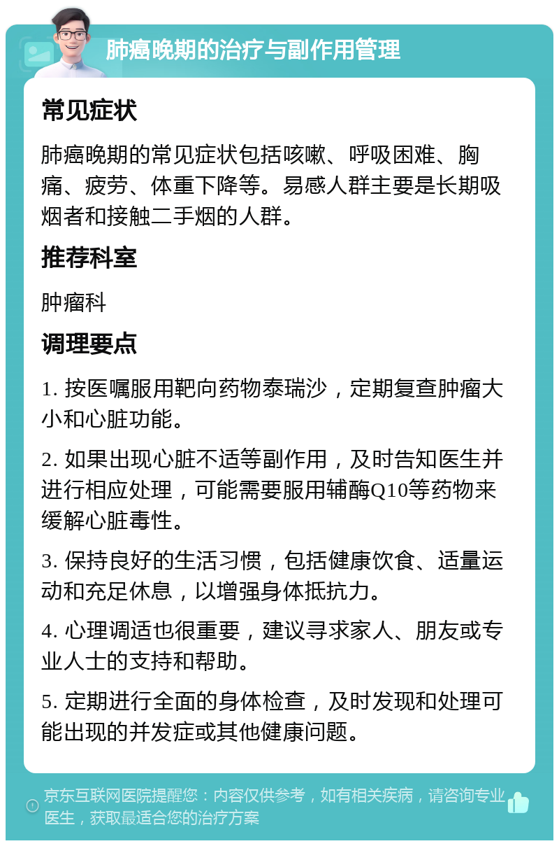 肺癌晚期的治疗与副作用管理 常见症状 肺癌晚期的常见症状包括咳嗽、呼吸困难、胸痛、疲劳、体重下降等。易感人群主要是长期吸烟者和接触二手烟的人群。 推荐科室 肿瘤科 调理要点 1. 按医嘱服用靶向药物泰瑞沙，定期复查肿瘤大小和心脏功能。 2. 如果出现心脏不适等副作用，及时告知医生并进行相应处理，可能需要服用辅酶Q10等药物来缓解心脏毒性。 3. 保持良好的生活习惯，包括健康饮食、适量运动和充足休息，以增强身体抵抗力。 4. 心理调适也很重要，建议寻求家人、朋友或专业人士的支持和帮助。 5. 定期进行全面的身体检查，及时发现和处理可能出现的并发症或其他健康问题。