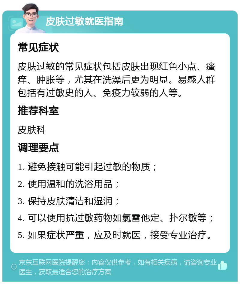 皮肤过敏就医指南 常见症状 皮肤过敏的常见症状包括皮肤出现红色小点、瘙痒、肿胀等，尤其在洗澡后更为明显。易感人群包括有过敏史的人、免疫力较弱的人等。 推荐科室 皮肤科 调理要点 1. 避免接触可能引起过敏的物质； 2. 使用温和的洗浴用品； 3. 保持皮肤清洁和湿润； 4. 可以使用抗过敏药物如氯雷他定、扑尔敏等； 5. 如果症状严重，应及时就医，接受专业治疗。