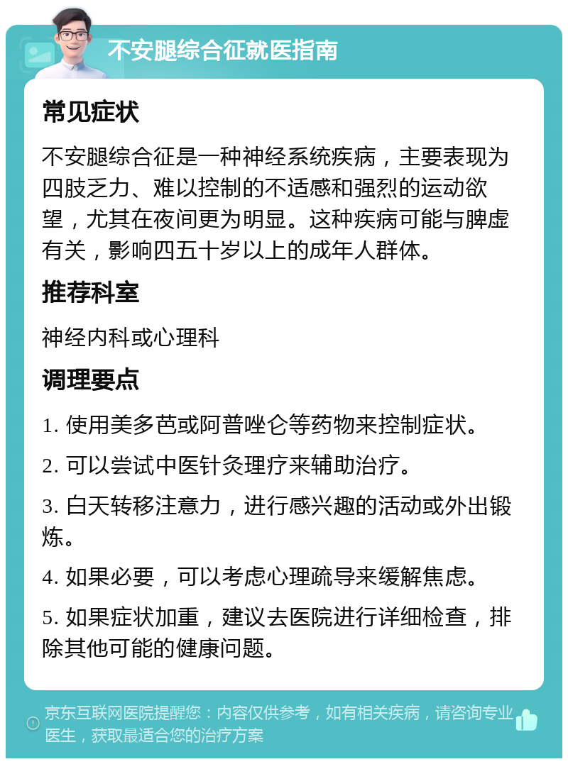 不安腿综合征就医指南 常见症状 不安腿综合征是一种神经系统疾病，主要表现为四肢乏力、难以控制的不适感和强烈的运动欲望，尤其在夜间更为明显。这种疾病可能与脾虚有关，影响四五十岁以上的成年人群体。 推荐科室 神经内科或心理科 调理要点 1. 使用美多芭或阿普唑仑等药物来控制症状。 2. 可以尝试中医针灸理疗来辅助治疗。 3. 白天转移注意力，进行感兴趣的活动或外出锻炼。 4. 如果必要，可以考虑心理疏导来缓解焦虑。 5. 如果症状加重，建议去医院进行详细检查，排除其他可能的健康问题。