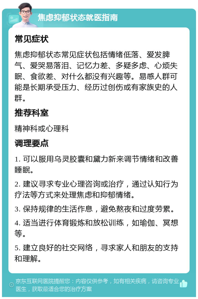 焦虑抑郁状态就医指南 常见症状 焦虑抑郁状态常见症状包括情绪低落、爱发脾气、爱哭易落泪、记忆力差、多疑多虑、心烦失眠、食欲差、对什么都没有兴趣等。易感人群可能是长期承受压力、经历过创伤或有家族史的人群。 推荐科室 精神科或心理科 调理要点 1. 可以服用乌灵胶囊和黛力新来调节情绪和改善睡眠。 2. 建议寻求专业心理咨询或治疗，通过认知行为疗法等方式来处理焦虑和抑郁情绪。 3. 保持规律的生活作息，避免熬夜和过度劳累。 4. 适当进行体育锻炼和放松训练，如瑜伽、冥想等。 5. 建立良好的社交网络，寻求家人和朋友的支持和理解。