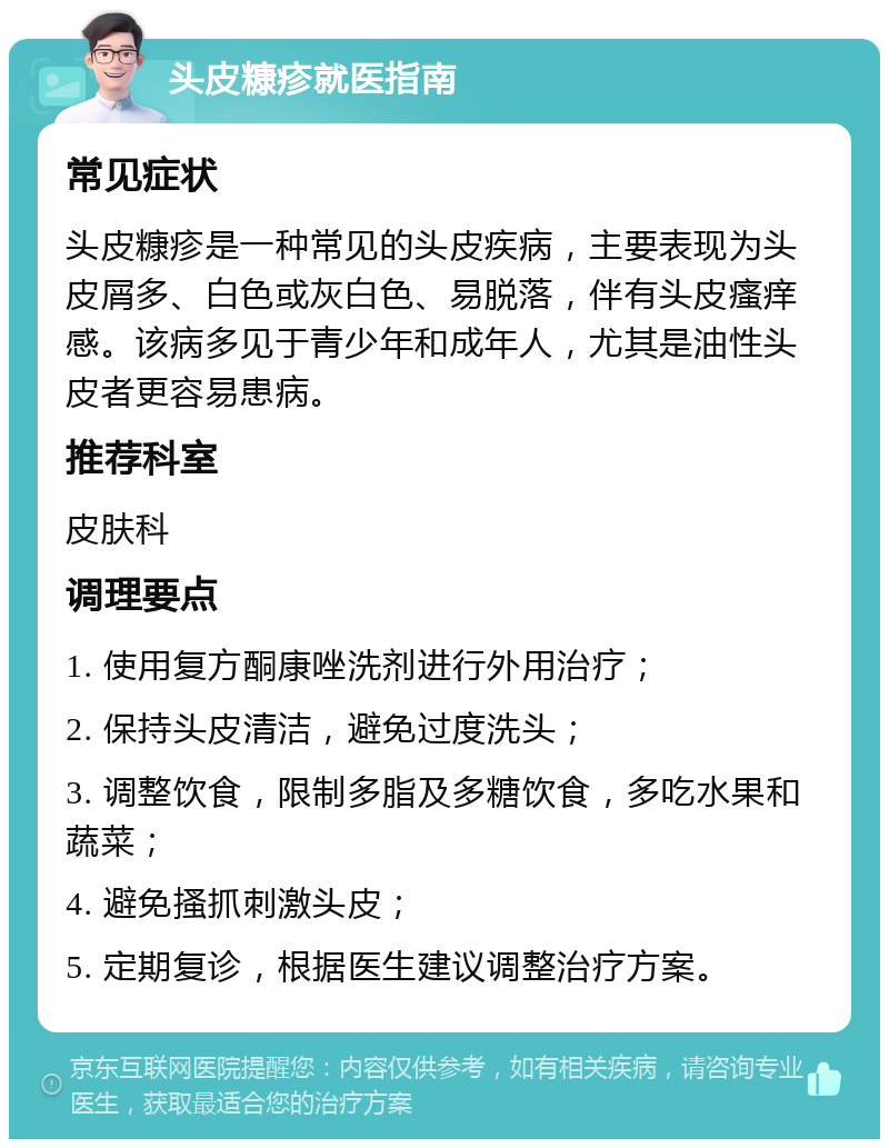 头皮糠疹就医指南 常见症状 头皮糠疹是一种常见的头皮疾病，主要表现为头皮屑多、白色或灰白色、易脱落，伴有头皮瘙痒感。该病多见于青少年和成年人，尤其是油性头皮者更容易患病。 推荐科室 皮肤科 调理要点 1. 使用复方酮康唑洗剂进行外用治疗； 2. 保持头皮清洁，避免过度洗头； 3. 调整饮食，限制多脂及多糖饮食，多吃水果和蔬菜； 4. 避免搔抓刺激头皮； 5. 定期复诊，根据医生建议调整治疗方案。