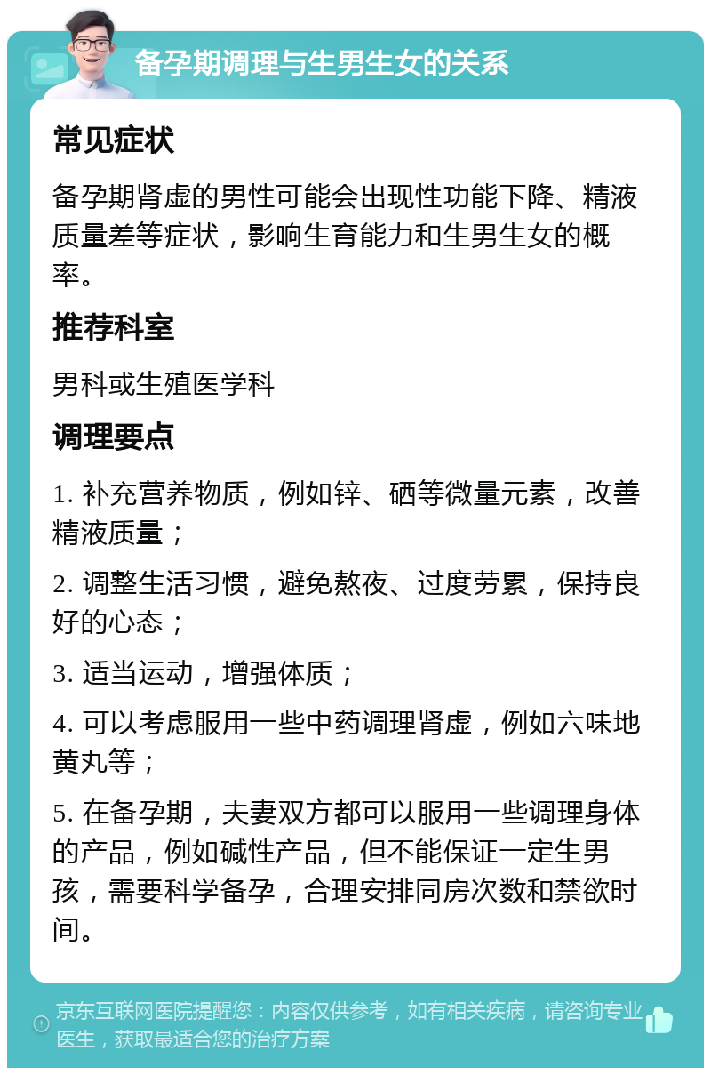 备孕期调理与生男生女的关系 常见症状 备孕期肾虚的男性可能会出现性功能下降、精液质量差等症状，影响生育能力和生男生女的概率。 推荐科室 男科或生殖医学科 调理要点 1. 补充营养物质，例如锌、硒等微量元素，改善精液质量； 2. 调整生活习惯，避免熬夜、过度劳累，保持良好的心态； 3. 适当运动，增强体质； 4. 可以考虑服用一些中药调理肾虚，例如六味地黄丸等； 5. 在备孕期，夫妻双方都可以服用一些调理身体的产品，例如碱性产品，但不能保证一定生男孩，需要科学备孕，合理安排同房次数和禁欲时间。