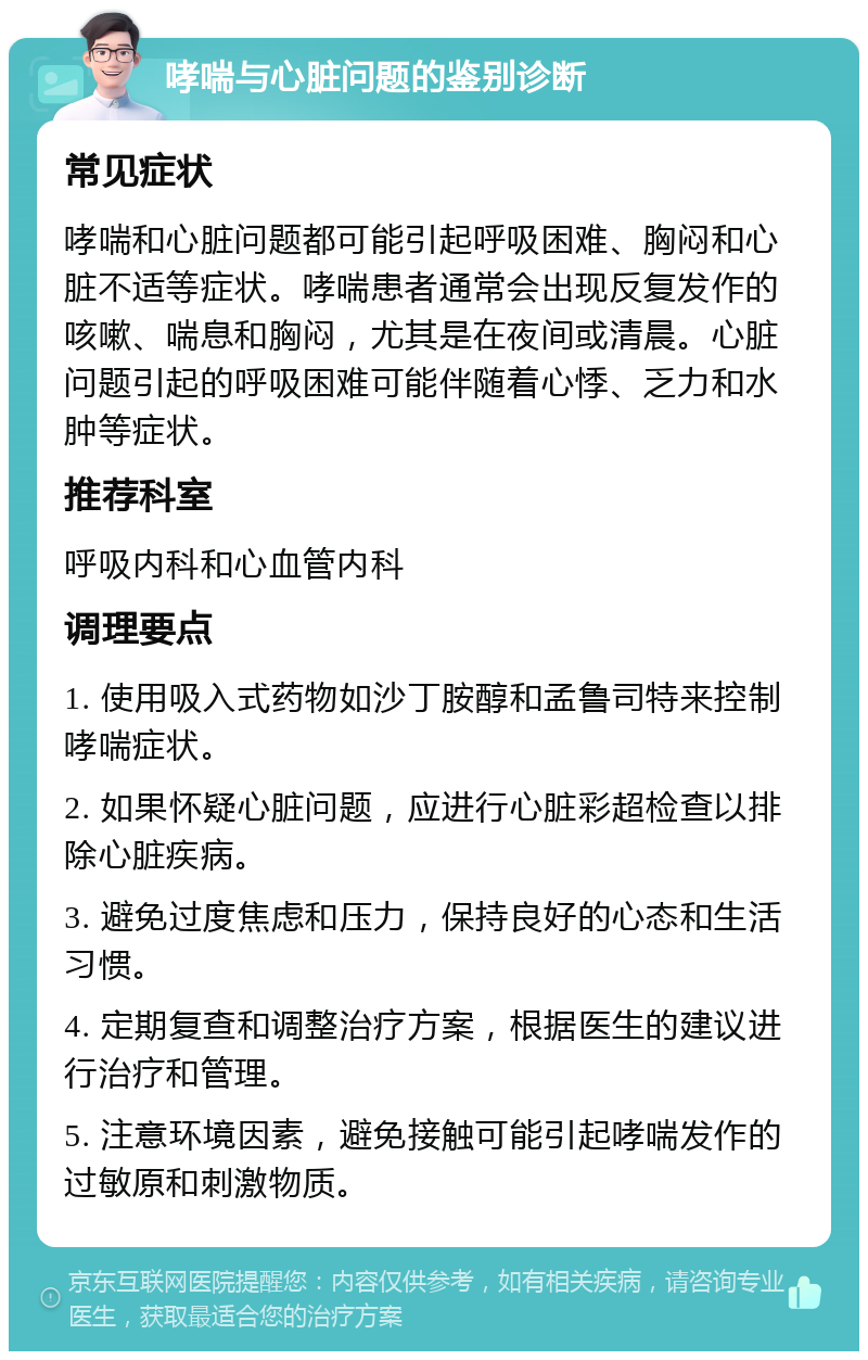 哮喘与心脏问题的鉴别诊断 常见症状 哮喘和心脏问题都可能引起呼吸困难、胸闷和心脏不适等症状。哮喘患者通常会出现反复发作的咳嗽、喘息和胸闷，尤其是在夜间或清晨。心脏问题引起的呼吸困难可能伴随着心悸、乏力和水肿等症状。 推荐科室 呼吸内科和心血管内科 调理要点 1. 使用吸入式药物如沙丁胺醇和孟鲁司特来控制哮喘症状。 2. 如果怀疑心脏问题，应进行心脏彩超检查以排除心脏疾病。 3. 避免过度焦虑和压力，保持良好的心态和生活习惯。 4. 定期复查和调整治疗方案，根据医生的建议进行治疗和管理。 5. 注意环境因素，避免接触可能引起哮喘发作的过敏原和刺激物质。