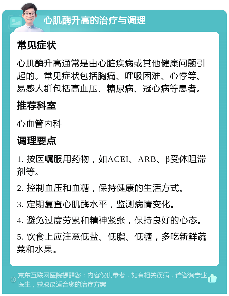 心肌酶升高的治疗与调理 常见症状 心肌酶升高通常是由心脏疾病或其他健康问题引起的。常见症状包括胸痛、呼吸困难、心悸等。易感人群包括高血压、糖尿病、冠心病等患者。 推荐科室 心血管内科 调理要点 1. 按医嘱服用药物，如ACEI、ARB、β受体阻滞剂等。 2. 控制血压和血糖，保持健康的生活方式。 3. 定期复查心肌酶水平，监测病情变化。 4. 避免过度劳累和精神紧张，保持良好的心态。 5. 饮食上应注意低盐、低脂、低糖，多吃新鲜蔬菜和水果。