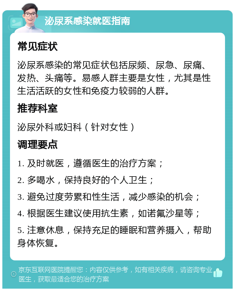 泌尿系感染就医指南 常见症状 泌尿系感染的常见症状包括尿频、尿急、尿痛、发热、头痛等。易感人群主要是女性，尤其是性生活活跃的女性和免疫力较弱的人群。 推荐科室 泌尿外科或妇科（针对女性） 调理要点 1. 及时就医，遵循医生的治疗方案； 2. 多喝水，保持良好的个人卫生； 3. 避免过度劳累和性生活，减少感染的机会； 4. 根据医生建议使用抗生素，如诺氟沙星等； 5. 注意休息，保持充足的睡眠和营养摄入，帮助身体恢复。