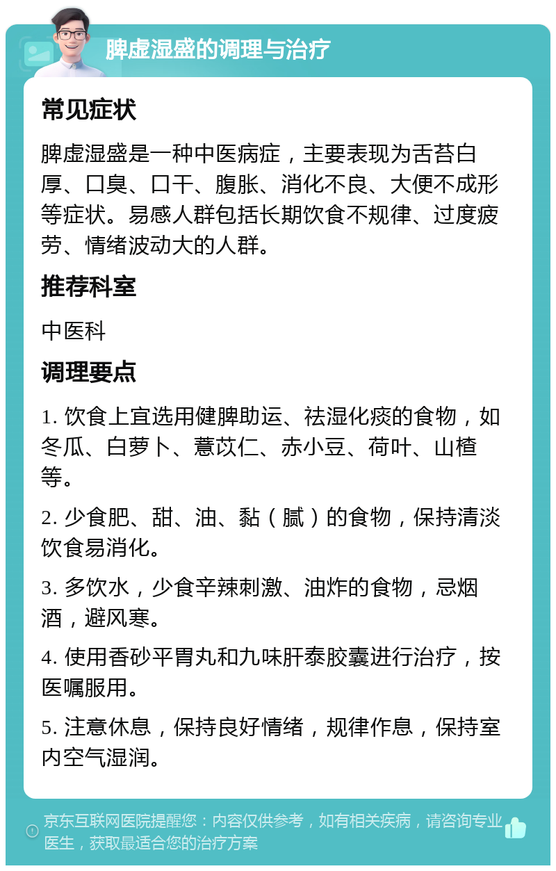 脾虚湿盛的调理与治疗 常见症状 脾虚湿盛是一种中医病症，主要表现为舌苔白厚、口臭、口干、腹胀、消化不良、大便不成形等症状。易感人群包括长期饮食不规律、过度疲劳、情绪波动大的人群。 推荐科室 中医科 调理要点 1. 饮食上宜选用健脾助运、祛湿化痰的食物，如冬瓜、白萝卜、薏苡仁、赤小豆、荷叶、山楂等。 2. 少食肥、甜、油、黏（腻）的食物，保持清淡饮食易消化。 3. 多饮水，少食辛辣刺激、油炸的食物，忌烟酒，避风寒。 4. 使用香砂平胃丸和九味肝泰胶囊进行治疗，按医嘱服用。 5. 注意休息，保持良好情绪，规律作息，保持室内空气湿润。