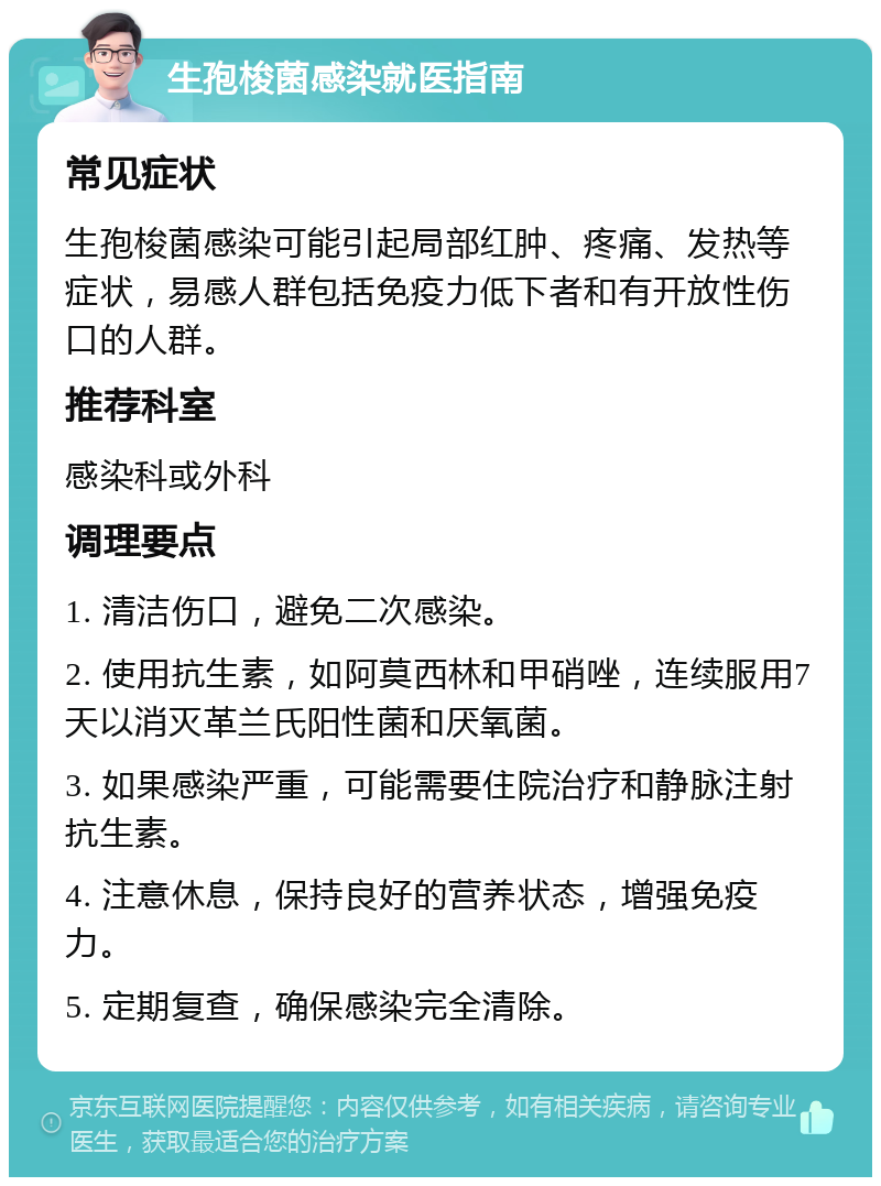 生孢梭菌感染就医指南 常见症状 生孢梭菌感染可能引起局部红肿、疼痛、发热等症状，易感人群包括免疫力低下者和有开放性伤口的人群。 推荐科室 感染科或外科 调理要点 1. 清洁伤口，避免二次感染。 2. 使用抗生素，如阿莫西林和甲硝唑，连续服用7天以消灭革兰氏阳性菌和厌氧菌。 3. 如果感染严重，可能需要住院治疗和静脉注射抗生素。 4. 注意休息，保持良好的营养状态，增强免疫力。 5. 定期复查，确保感染完全清除。