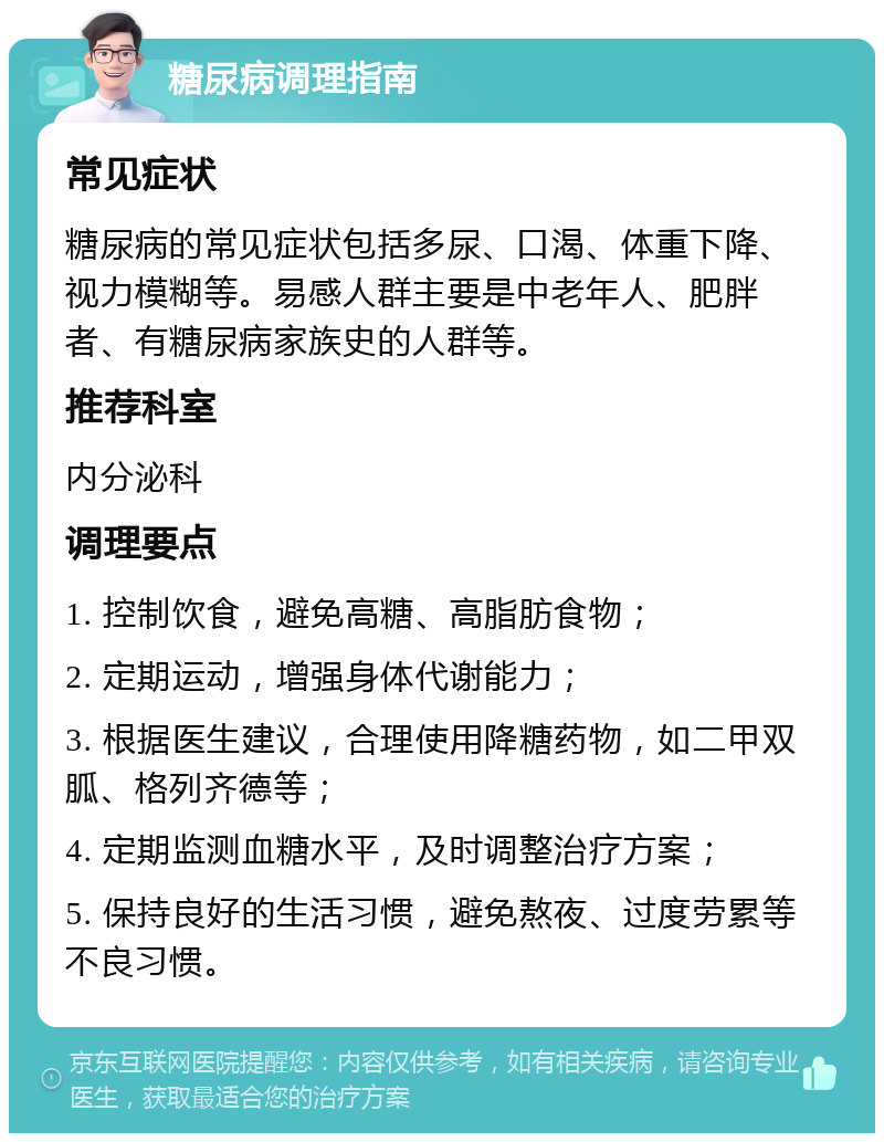 糖尿病调理指南 常见症状 糖尿病的常见症状包括多尿、口渴、体重下降、视力模糊等。易感人群主要是中老年人、肥胖者、有糖尿病家族史的人群等。 推荐科室 内分泌科 调理要点 1. 控制饮食，避免高糖、高脂肪食物； 2. 定期运动，增强身体代谢能力； 3. 根据医生建议，合理使用降糖药物，如二甲双胍、格列齐德等； 4. 定期监测血糖水平，及时调整治疗方案； 5. 保持良好的生活习惯，避免熬夜、过度劳累等不良习惯。