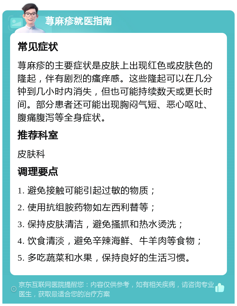 荨麻疹就医指南 常见症状 荨麻疹的主要症状是皮肤上出现红色或皮肤色的隆起，伴有剧烈的瘙痒感。这些隆起可以在几分钟到几小时内消失，但也可能持续数天或更长时间。部分患者还可能出现胸闷气短、恶心呕吐、腹痛腹泻等全身症状。 推荐科室 皮肤科 调理要点 1. 避免接触可能引起过敏的物质； 2. 使用抗组胺药物如左西利替等； 3. 保持皮肤清洁，避免搔抓和热水烫洗； 4. 饮食清淡，避免辛辣海鲜、牛羊肉等食物； 5. 多吃蔬菜和水果，保持良好的生活习惯。