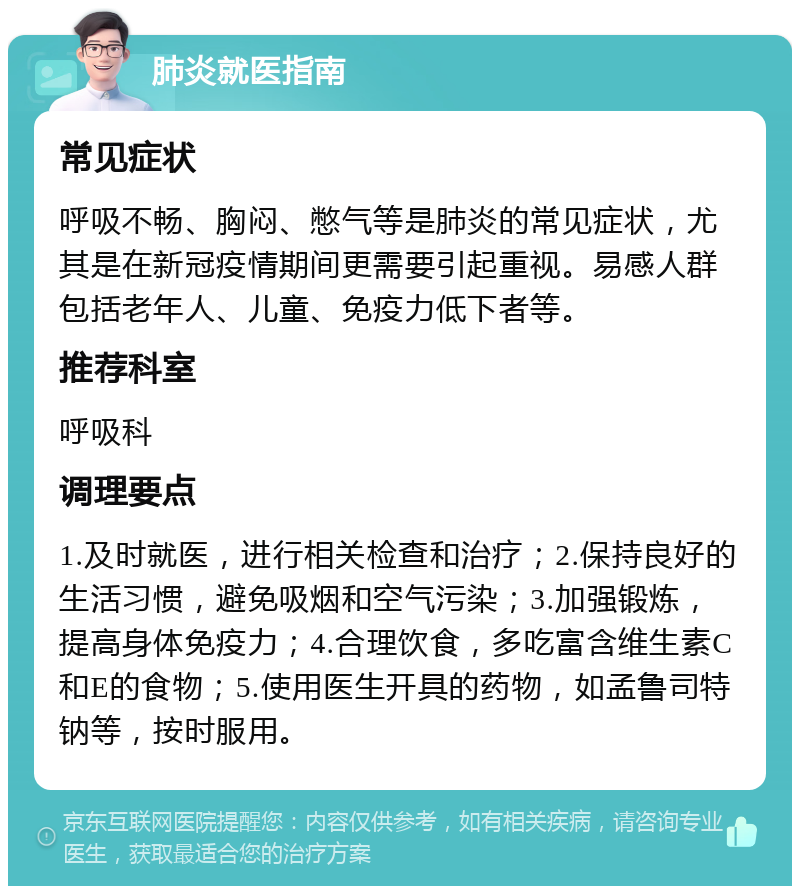 肺炎就医指南 常见症状 呼吸不畅、胸闷、憋气等是肺炎的常见症状，尤其是在新冠疫情期间更需要引起重视。易感人群包括老年人、儿童、免疫力低下者等。 推荐科室 呼吸科 调理要点 1.及时就医，进行相关检查和治疗；2.保持良好的生活习惯，避免吸烟和空气污染；3.加强锻炼，提高身体免疫力；4.合理饮食，多吃富含维生素C和E的食物；5.使用医生开具的药物，如孟鲁司特钠等，按时服用。